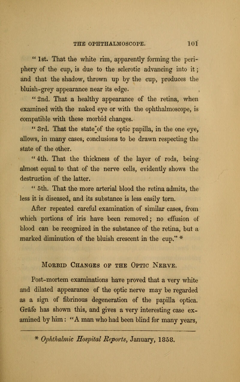  1st. That the white rim, apparently forming the peri- phery of the cup, is due to the sclerotic advancing into it; and that the shadow, thrown up by the cup, produces the bluish-grey appearance near its edge. 2nd. That a healthy appearance of the retina, when examined with the naked eye or with the ophthalmoscope, is compatible with these morbid changes. 3rd. That the state'of the optic papilla, in the one eye, allows, in many cases, conclusions to be drawn respecting the state of the other. 4th. That the thickness of the layer of rods, being almost equal to that of the nerve cells, evidently shows the destruction of the latter.  5th. That the more arterial blood the retina admits, the less it is diseased, and its substance is less easily torn. After repeated careful examination of similar cases, from which portions of iris have been removed; no effusion of blood can be recognized in the substance of the retina, but a marked diminution of the bluish crescent in the cup. * Morbid Changes of the Optic Nerve. Post-mortem examinations have proved that a very white and dilated appearance of the optic nerve may be regarded as a sign of fibrinous degeneration of the papilla optica. Grafe has shown this, and gives a very interesting case ex- amined by him: A man who had been blind for many years, * Ophthalmic Hospital Reports, January, 1858.