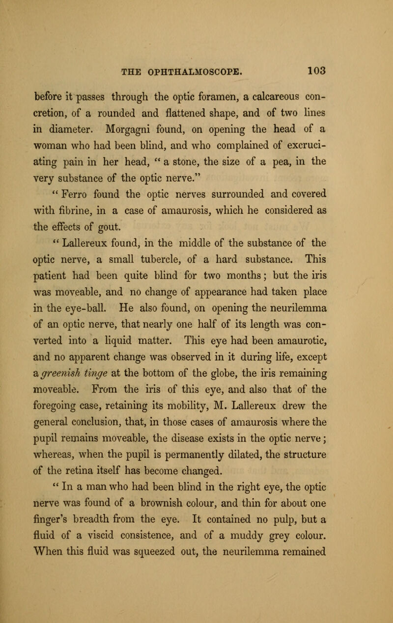 before it passes through the optic foramen, a calcareous con- cretion, of a rounded and flattened shape, and of two lines in diameter. Morgagni found, on opening the head of a woman who had been blind, and who complained of excruci- ating pain in her head,  a stone, the size of a pea, in the very substance of the optic nerve.  Ferro found the optic nerves surrounded and covered with fibrine, in a case of amaurosis, which he considered as the effects of gout.  Lallereux found, in the middle of the substance of the optic nerve, a small tubercle, of a hard substance. This patient had been quite blind for two months; but the iris was moveable, and no change of appearance had taken place in the eye-ball. He also found, on opening the neurilemma of an optic nerve, that nearly one half of its length was con- verted into a liquid matter. This eye had been amaurotic, and no apparent change was observed in it during life, except a greenish tinge at the bottom of the globe, the iris remaining moveable. From the iris of this eye, and also that of the foregoing case, retaining its mobility, M. Lallereux drew the general conclusion, that, in those cases of amaurosis where the pupil remains moveable, the disease exists in the optic nerve; whereas, when the pupil is permanently dilated, the structure of the retina itself has become changed.  In a man who had been blind in the right eye, the optic nerve was found of a brownish colour, and thin for about one finger's breadth from the eye. It contained no pulp, but a fluid of a viscid consistence, and of a muddy grey colour. When this fluid was squeezed out, the neurilemma remained