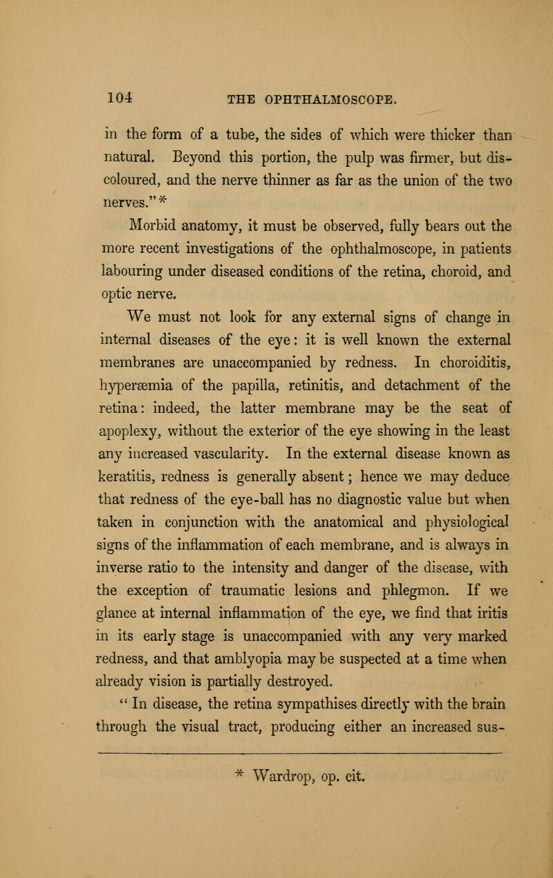 in the form of a tube, the sides of which were thicker than natural. Beyond this portion, the pulp was firmer, but dis- coloured, and the nerve thinner as far as the union of the two nerves.* Morbid anatomy, it must be observed, fully bears out the more recent investigations of the ophthalmoscope, in patients labouring under diseased conditions of the retina, choroid, and optic nerve. We must not look for any external signs of change in internal diseases of the eye: it is well known the external membranes are unaccompanied by redness. In choroiditis, hyperaemia of the papilla, retinitis, and detachment of the retina: indeed, the latter membrane may be the seat of apoplexy, without the exterior of the eye showing in the least any increased vascularity. In the external disease known as keratitis, redness is generally absent; hence we may deduce that redness of the eye-ball has no diagnostic value but when taken in conjunction with the anatomical and physiological signs of the inflammation of each membrane, and is always in inverse ratio to the intensity and danger of the disease, with the exception of traumatic lesions and phlegmon. If we glance at internal inflammation of the eye, we find that iritis in its early stage is unaccompanied with any very marked redness, and that amblyopia may be suspected at a time when already vision is partially destroyed.  In disease, the retina sympathises directly with the brain through the visual tract, producing either an increased sus- * Wardrop, op. cit.