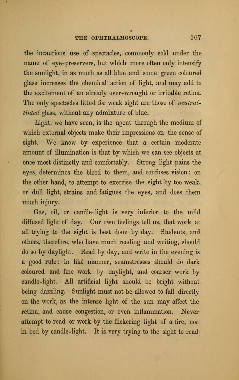 the incautious use of spectacles, commonly sold under the name of eye-preservers, but which more often only intensify the sunlight, in as much as all blue and some green coloured glass increases the chemical action of light, and may add to the excitement of an already over-wrought or irritable retina. The only spectacles fitted for weak sight are those of neutral- tinted glass, without any admixture of blue. Light, we have seen, is the agent through the medium of which external objects make their impressions on the sense of sight. We know by experience that a certain moderate amount of illumination is that by which we can see objects at once most distinctly and comfortably. Strong light pains the eyes, determines the blood to them, and confuses vision: on the other hand, to attempt to exercise the sight by too weak, or dull light, strains and fatigues the eyes, and does them much injury. Gas, oil, or candle-light is very inferior to the mild diffused light of day. Our own feelings tell us, that work at all trying to the sight is best done by day. Students, and others, therefore, who have much reading and writing, should do so by daylight. Read by day, and write in the evening is a good rule: in like manner, seamstresses should do dark coloured and fine work by daylight, and coarser work by candle-light. All artificial light should be bright without being dazzling. Sunlight must not be allowed to fall directly on the work, as the intense light of the sun may affect the retina, and cause congestion, or even inflammation. Never attempt to read or work by the flickering light of a fire, nor in bed by candle-light. It is very trying to the sight to read