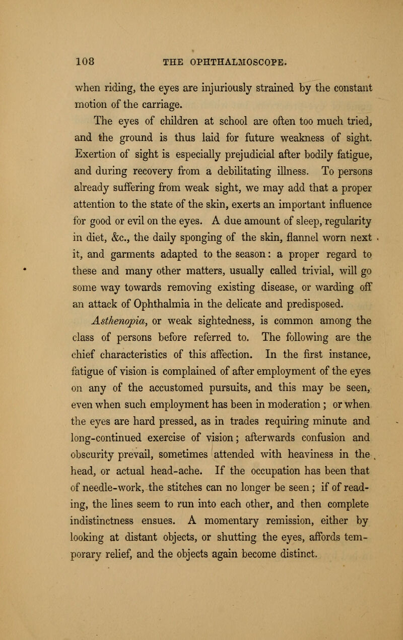 when riding, the eyes are injuriously strained by the constant motion of the carriage. The eyes of children at school are often too much tried, and the ground is thus laid for future weakness of sight. Exertion of sight is especially prejudicial after bodily fatigue, and during recovery from a debilitating illness. To persons already suffering from weak sight, we may add that a proper attention to the state of the skin, exerts an important influence for good or evil on the eyes. A due amount of sleep, regularity in diet, &c, the daily sponging of the skin, flannel worn next it, and garments adapted to the season: a proper regard to these and many other matters, usually called trivial, will go some way towards removing existing disease, or warding off an attack of Ophthalmia in the delicate and predisposed. Asthenopia, or weak sightedness, is common among the class of persons before referred to. The following are the chief characteristics of this affection. In the first instance, fatigue of vision is complained of after employment of the eyes on any of the accustomed pursuits, and this may be seen, even when such employment has been in moderation; or when the eyes are hard pressed, as in trades requiring minute and long-continued exercise of vision; afterwards confusion and obscurity prevail, sometimes attended with heaviness in the , head, or actual head-ache. If the occupation has been that of needle-work, the stitches can no longer be seen; if of read- ing, the lines seem to run into each other, and then complete indistinctness ensues. A momentary remission, either by looking at distant objects, or shutting the eyes, affords tem- porary relief, and the objects again become distinct.