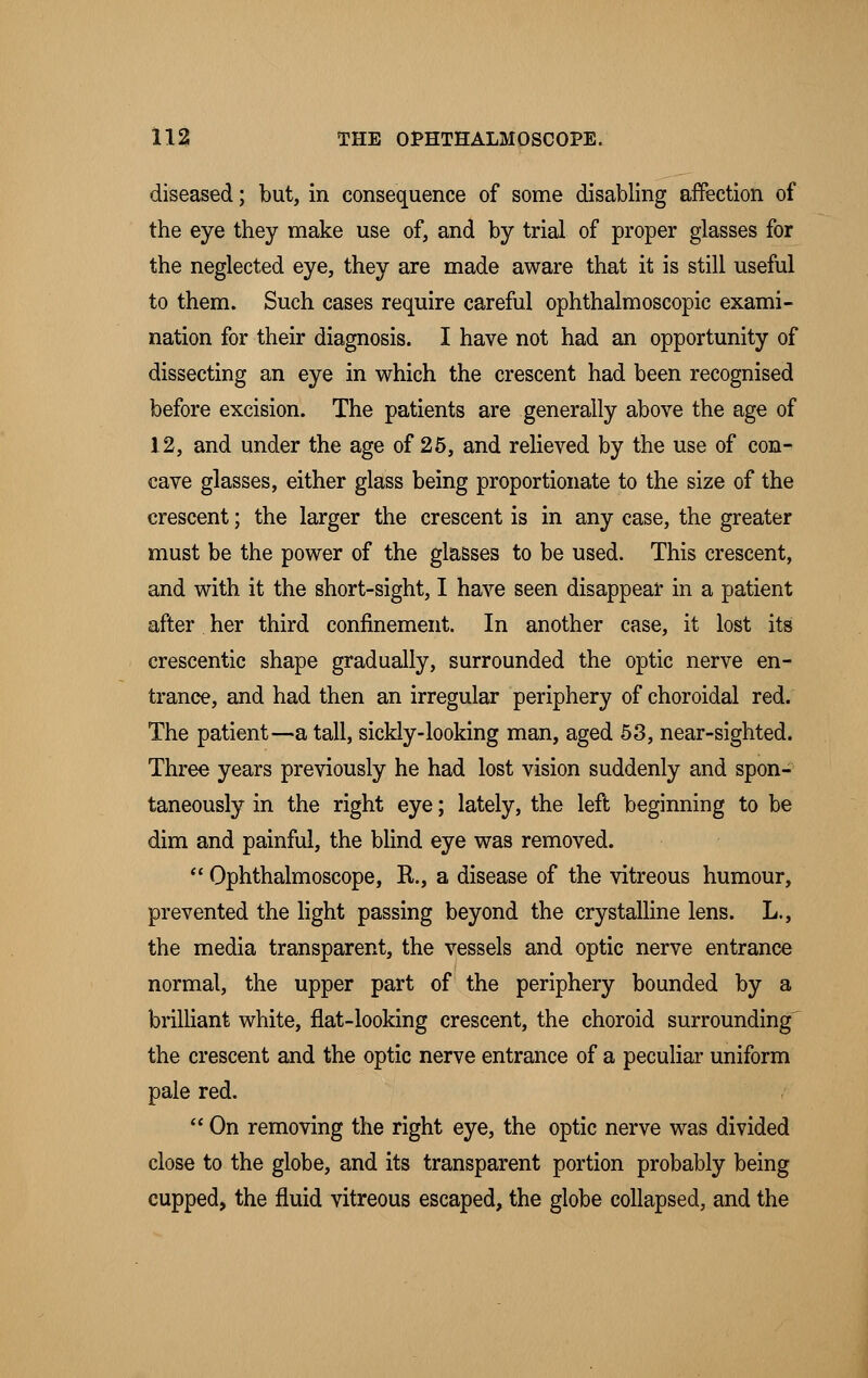 diseased; but, in consequence of some disabling affection of the eye they make use of, and by trial of proper glasses for the neglected eye, they are made aware that it is still useful to them. Such cases require careful ophthalmoscopic exami- nation for their diagnosis. I have not had an opportunity of dissecting an eye in which the crescent had been recognised before excision. The patients are generally above the age of 12, and under the age of 25, and relieved by the use of con- cave glasses, either glass being proportionate to the size of the crescent; the larger the crescent is in any case, the greater must be the power of the glasses to be used. This crescent, and with it the short-sight, I have seen disappear in a patient after her third confinement. In another case, it lost its crescentic shape gradually, surrounded the optic nerve en- trance, and had then an irregular periphery of choroidal red. The patient—-a tall, sickly-looking man, aged 53, near-sighted. Three years previously he had lost vision suddenly and spon- taneously in the right eye; lately, the left beginning to be dim and painful, the blind eye was removed.  Ophthalmoscope, R, a disease of the vitreous humour, prevented the light passing beyond the crystalline lens. L., the media transparent, the vessels and optic nerve entrance normal, the upper part of the periphery bounded by a brilliant white, flat-looking crescent, the choroid surrounding the crescent and the optic nerve entrance of a peculiar uniform pale red.  On removing the right eye, the optic nerve was divided close to the globe, and its transparent portion probably being cupped, the fluid vitreous escaped, the globe collapsed, and the