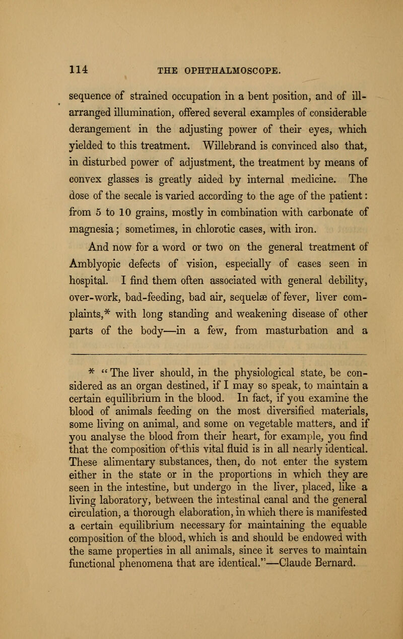 sequence of strained occupation in a bent position, and of ill- arranged illumination, offered several examples of considerable derangement in the adjusting power of their eyes, which yielded to this treatment. Willebrand is convinced also that, in disturbed power of adjustment, the treatment by means of convex glasses is greatly aided by internal medicine. The dose of the secale is varied according to the age of the patient: from 5 to 10 grains, mostly in combination with carbonate of magnesia; sometimes, in chlorotic cases, with iron. And now for a word or two on the general treatment of Amblyopic defects of vision, especially of cases seen in hospital. I find them often associated with general debility, over-work, bad-feeding, bad air, sequelae of fever, liver com- plaints,* with long standing and weakening disease of other parts of the body—in a few, from masturbation and a *  The liver should, in the physiological state, be con- sidered as an organ destined, if I may so speak, to maintain a certain equilibrium in the blood. In fact, if you examine the blood of animals feeding on the most diversified materials, some living on animal, and some on vegetable matters, and if you analyse the blood from their heart, for example, you find that the composition of this vital fluid is in all nearly identical. These alimentary substances, then, do not enter the system either in the state or in the proportions in which they are seen in the intestine, but undergo in the liver, placed, like a living laboratory, between the intestinal canal and the general circulation, a thorough elaboration, in which there is manifested a certain equilibrium necessary for maintaining the equable composition of the blood, which is and should be endowed with the same properties in all animals, since it serves to maintain functional phenomena that are identical.''—Claude Bernard.