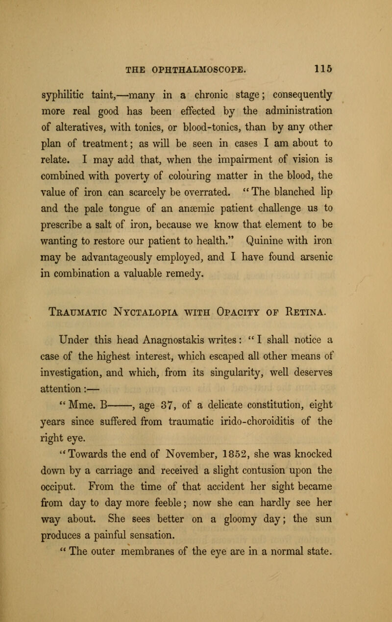 syphilitic taint,—many in a chronic stage; consequently more real good has been effected by the administration of alteratives, with tonics, or blood-tonics, than by any other plan of treatment; as will be seen in cases I am about to relate. I may add that, when the impairment of vision is combined with poverty of colouring matter in the blood, the value of iron can scarcely be overrated.  The blanched lip and the pale tongue of an anaemic patient challenge us to prescribe a salt of iron, because we know that element to be wanting to restore our patient to health. Quinine with iron may be advantageously employed, and I have found arsenic in combination a valuable remedy. Traumatic Nyctalopia with Opacity of Retina. Under this head Anagnostakis writes: I shall notice a case of the highest interest, which escaped all other means of investigation, and which, from its singularity, well deserves attention:—  Mme. B , age 37, of a delicate constitution, eight years since suffered from traumatic irido-choroiditis of the right eye. Towards the end of November, 1852, she was knocked down by a carriage and received a slight contusion upon the occiput. From the time of that accident her sight became from day to day more feeble; now she can hardly see her way about. She sees better on a gloomy day; the sun produces a painful sensation.  The outer membranes of the eye are in a normal state.