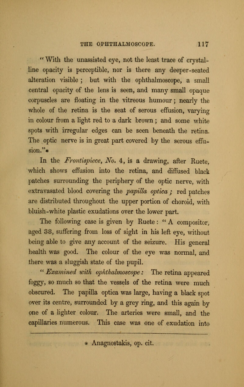  With the unassisted eye, not the least trace of crystal- line opacity is perceptible, nor is there any deeper-seated alteration visible ; but with the ophthalmoscope, a small central opacity of the lens is seen, and many small opaque corpuscles are floating in the vitreous humour; nearly the whole of the retina is the seat of serous effusion, varying in colour from a light red to a dark brown ; and some white spots with irregular edges can be seen beneath the retina. The optic nerve is in great part covered by the serous effu- sion.* In the Frontispiece, No. 4, is a drawing, after Ruete. which shows effusion into the retina, and diffused black patches surrounding the periphery of the optic nerve, with extravasated blood covering the papilla optica ; red patches are distributed throughout the upper portion of choroid, with bluish-white plastic exudations over the lower part. The following case is given by Ruete:  A compositor, aged 38, suffering from loss of sight in his left eye, without being able to give any account of the seizure. His general health was good. The colour of the eye was normal, and there was a sluggish state of the pupil.  Examined with ophthalmoscope: The retina appeared foggy > so much so that the vessels of the retina were much obscured. The papilla optica was large, having a black spot over its centre, surrounded by a grey ring, and this again by one of a lighter colour. The arteries were small, and the capillaries numerous. This case was one of exudation into * Anagnostakis, op. cit.