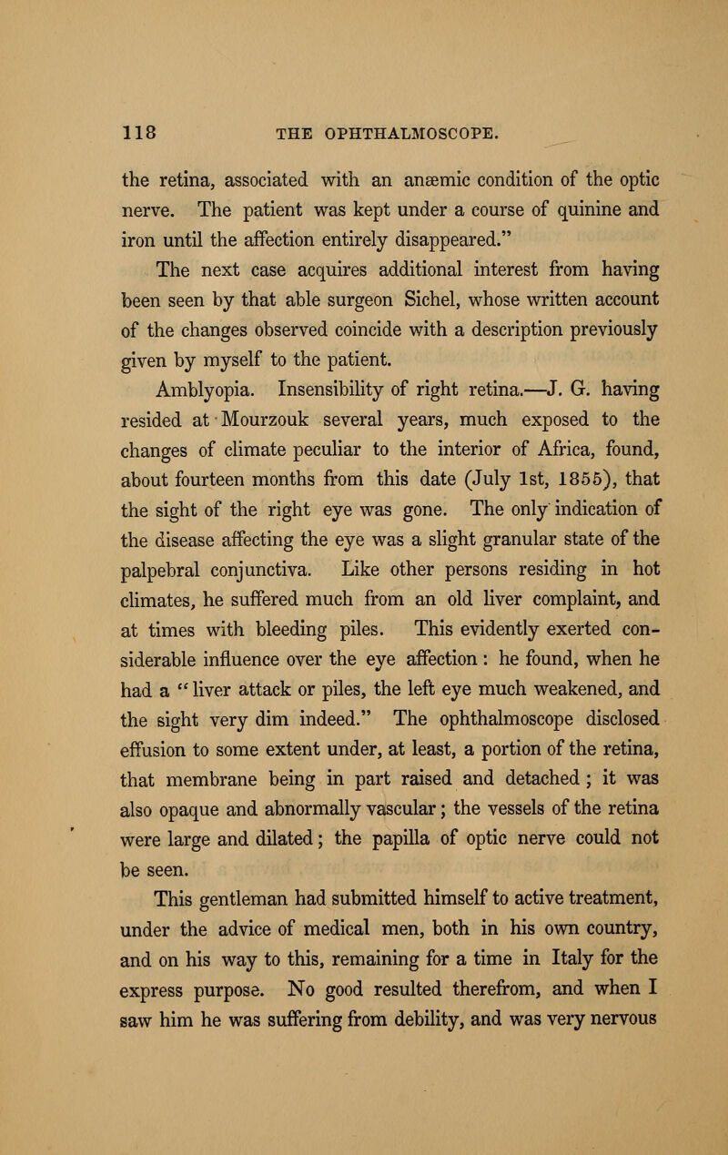 the retina, associated with an anaemic condition of the optic nerve. The patient was kept under a course of quinine and iron until the affection entirely disappeared. The next case acquires additional interest from having been seen by that able surgeon Sichel, whose written account of the changes observed coincide with a description previously given by myself to the patient. Amblyopia. Insensibility of right retina.—J. G. having resided at • Mourzouk several years, much exposed to the changes of climate peculiar to the interior of Africa, found, about fourteen months from this date (July 1st, 1855), that the sight of the right eye was gone. The only indication of the disease affecting the eye was a slight granular state of the palpebral conjunctiva. Like other persons residing in hot climates, he suffered much from an old liver complaint, and at times with bleeding piles. This evidently exerted con- siderable influence over the eye affection : he found, when he had a  liver attack or piles, the left eye much weakened, and the sight very dim indeed. The ophthalmoscope disclosed effusion to some extent under, at least, a portion of the retina, that membrane being in part raised and detached; it was also opaque and abnormally vascular; the vessels of the retina were large and dilated; the papilla of optic nerve could not be seen. This gentleman had submitted himself to active treatment, under the advice of medical men, both in his own country, and on his way to this, remaining for a time in Italy for the express purpose. No good resulted therefrom, and when I saw him he was suffering from debility, and was very nervous