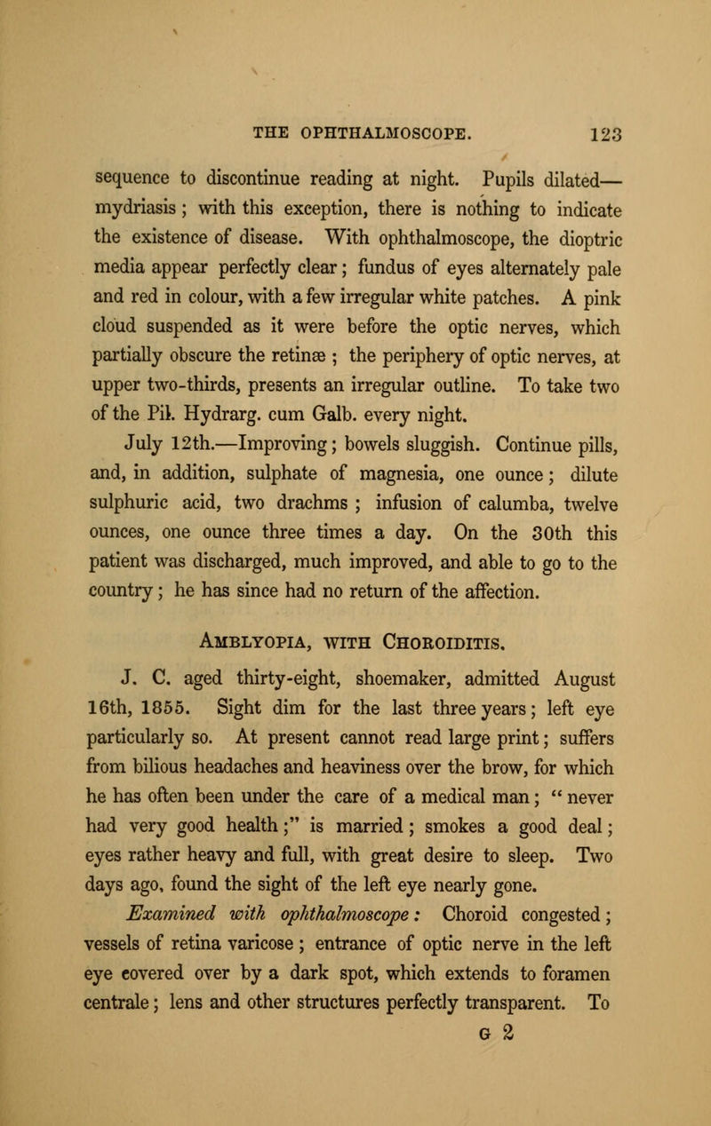 sequence to discontinue reading at night. Pupils dilated— mydriasis; with this exception, there is nothing to indicate the existence of disease. With ophthalmoscope, the dioptric media appear perfectly clear; fundus of eyes alternately pale and red in colour, with a few irregular white patches. A pink cloud suspended as it were before the optic nerves, which partially obscure the retinae ; the periphery of optic nerves, at upper two-thirds, presents an irregular outline. To take two of the Pil. Hydrarg. cum Galb. every night. July 12th.—Improving; bowels sluggish. Continue pills, and, in addition, sulphate of magnesia, one ounce; dilute sulphuric acid, two drachms ; infusion of calumba, twelve ounces, one ounce three times a day. On the 30th this patient was discharged, much improved, and able to go to the country; he has since had no return of the affection. Amblyopia, with Choroiditis. J. C. aged thirty-eight, shoemaker, admitted August 16th, 1855. Sight dim for the last three years; left eye particularly so. At present cannot read large print; suffers from bilious headaches and heaviness over the brow, for which he has often been under the care of a medical man;  never had very good health; is married; smokes a good deal; eyes rather heavy and full, with great desire to sleep. Two days ago, found the sight of the left eye nearly gone. Examined with ophthalmoscope: Choroid congested; vessels of retina varicose ; entrance of optic nerve in the left eye covered over by a dark spot, which extends to foramen centrale; lens and other structures perfectly transparent. To G %