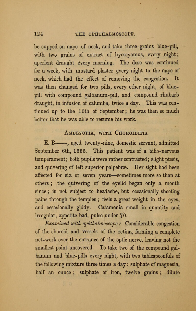 be cupped on nape of neck, and take three-grains blue-pill, with two grains of extract of hyoscyamus, every night; aperient draught every morning. The dose was continued for a week, with mustard plaster every night to the nape of neck, which had the effect of removing the congestion. It was then changed for two pills, every other night, of blue- pill with compound galbanum-pill, and compound rhubarb draught, in infusion of calumba, twice a day. This was con- tinued up to the 10th of September; he was then so much better that he was able to resume his work. Amblyopia, with Choroiditis. E. B , aged twenty-nine, domestic servant, admitted September 6th, 1855. This patient was of a bilio-nervous temperament; both pupils were rather contracted; slight ptosis, and quivering of left superior palpebrse. Her sight had been affected for six or seven years—sometimes more so than at others ; the quivering of the eyelid began only a month since; is not subject to headache, but occasionally shooting pains through the temples ; feels a great weight in the eyes, and occasionally giddy. Catamenia small in quantity and irregular, appetite bad, pulse under 70. Examined with ophthalmoscope: Considerable congestion of the choroid and vessels of the retina, forming a complete net-work over the entrance of the optic nerve, leaving not the smallest point uncovered. To take two of the compound gal- banum and blue-pills every night, with two tablespoonfuls of the following mixture three times a day: sulphate of magnesia, half an ounce ; sulphate of iron, twelve grains ; dilute
