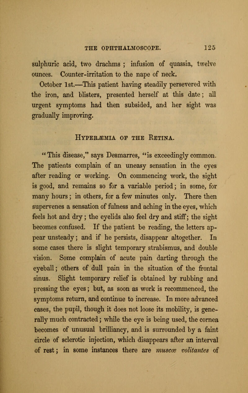 sulphuric acid, two drachms ; infusion of quassia, twelve ounces. Counter-irritation to the nape of neck. October 1st.—This patient having steadily persevered with the iron, and blisters, presented herself at this date; all urgent symptoms had then subsided, and her sight was gradually improving. Hyperemia op the Retina. This disease, says Desmarres, is exceedingly common. The patients complain of an uneasy sensation in the eyes after reading or working. On commencing work, the sight is good, and remains so for a variable period; in some, for many hours; in others, for a few minutes only. There then supervenes a sensation of fulness and aching in the eyes, which feels hot and dry; the eyelids also feel dry and stiff; the sight becomes confused. If the patient be reading, the letters ap- pear unsteady; and if he persists, disappear altogether. In some cases there is slight temporary strabismus, and double vision. Some complain of acute pain darting through the eyeball; others of dull pain in the situation of the frontal sinus. Slight temporary relief is obtained by rubbing and pressing the eyes; but, as soon as work is recommenced, the symptoms return, and continue to increase. In more advanced cases, the pupil, though it does not loose its mobility, is gene- rally much contracted; while the eye is being used, the cornea becomes of unusual brilliancy, and is surrounded by a faint circle of sclerotic injection, which disappears after an interval of rest; in some instances there are muscce volitantes of