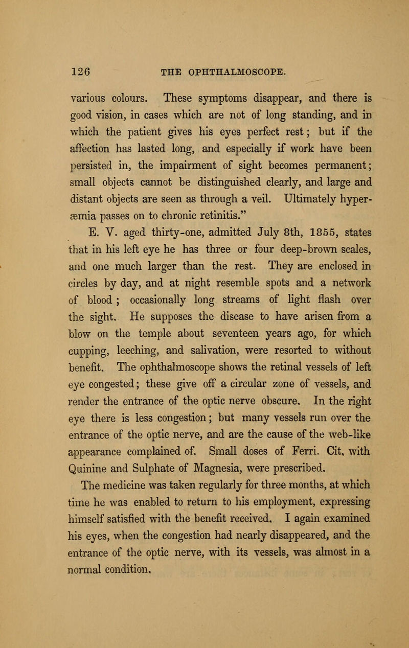 various colours. These symptoms disappear, and there is good vision, in cases which are not of long standing, and in which the patient gives his eyes perfect rest; but if the affection has lasted long, and especially if work have been persisted in, the impairment of sight becomes permanent; small objects cannot be distinguished clearly, and large and distant objects are seen as through a veil. Ultimately hyper- emia passes on to chronic retinitis. E. V. aged thirty-one, admitted July 8th, 1855, states that in his left eye he has three or four deep-brown scales, and one much larger than the rest. They are enclosed in circles by day, and at night resemble spots and a network of blood ; occasionally long streams of light flash over the sight. He supposes the disease to have arisen from a blow on the temple about seventeen years ago, for which cupping, leeching, and salivation, were resorted to without benefit. The ophthalmoscope shows the retinal vessels of left eye congested; these give off a circular zone of vessels, and render the entrance of the optic nerve obscure. In the right eye there is less congestion; but many vessels run over the entrance of the optic nerve, and are the cause of the web-like appearance complained of. Small doses of Ferri. Cit, with Quinine and Sulphate of Magnesia, were prescribed. The medicine was taken regularly for three months, at which time he was enabled to return to his employment, expressing himself satisfied with the benefit received, I again examined his eyes, when the congestion had nearly disappeared, and the entrance of the optic nerve, with its vessels, was almost in a normal condition.