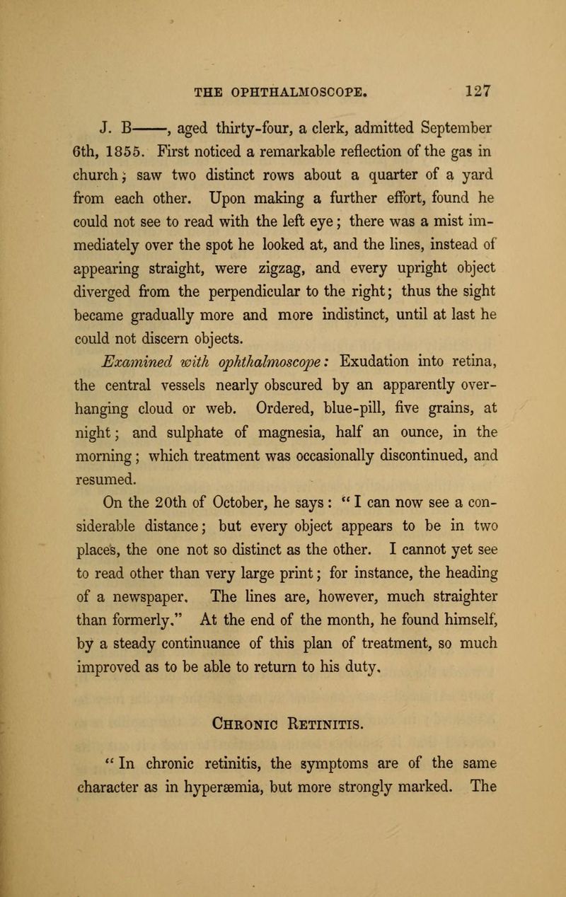 J. B , aged thirty-four, a clerk, admitted September 6th, 1855. First noticed a remarkable reflection of the gas in church i saw two distinct rows about a quarter of a yard from each other. Upon making a further effort, found he could not see to read with the left eye; there was a mist im- mediately over the spot he looked at, and the lines, instead of appearing straight, were zigzag, and every upright object diverged from the perpendicular to the right; thus the sight became gradually more and more indistinct, until at last he could not discern objects. Examined with ophthalmoscope: Exudation into retina, the central vessels nearly obscured by an apparently over- hanging cloud or web. Ordered, blue-pill, five grains, at night; and sulphate of magnesia, half an ounce, in the morning; which treatment was occasionally discontinued, and resumed. On the 20th of October, he says :  I can now see a con- siderable distance; but every object appears to be in two places, the one not so distinct as the other. I cannot yet see to read other than very large print; for instance, the heading of a newspaper. The lines are, however, much straighter than formerly, At the end of the month, he found himself, by a steady continuance of this plan of treatment, so much improved as to be able to return to his duty. Chronic Retinitis.  In chronic retinitis, the symptoms are of the same character as in hypersemia, but more strongly marked. The