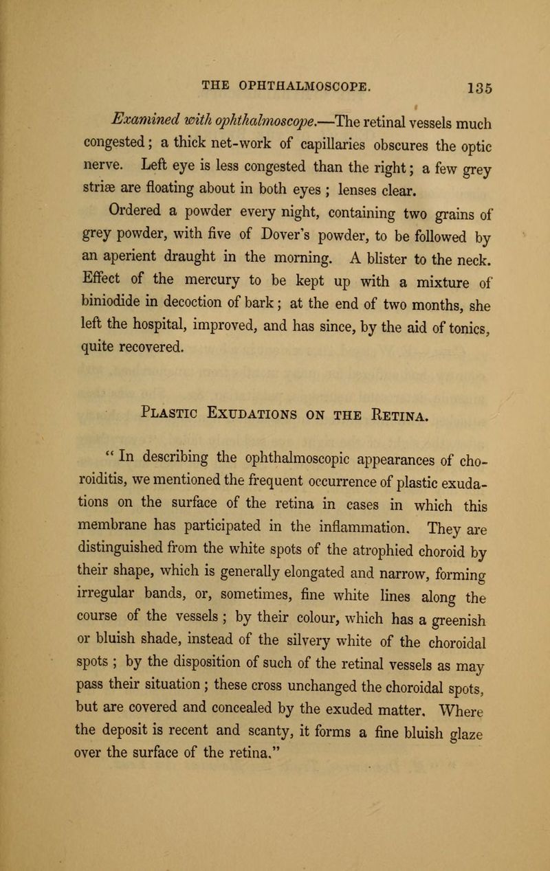 Examined with ophthalmoscope.—The retinal vessels much congested; a thick net-work of capillaries obscures the optic nerve. Left eye is less congested than the right; a few grey striae are floating about in both eyes ; lenses clear. Ordered a powder every night, containing two grains of grey powder, with five of Dover's powder, to be followed by an aperient draught in the morning. A blister to the neck. Effect of the mercury to be kept up with a mixture of biniodide in decoction of bark; at the end of two months, she left the hospital, improved, and has since, by the aid of tonics, quite recovered. Plastic Exudations on the Retina. In describing the ophthalmoscopic appearances of cho- roiditis, we mentioned the frequent occurrence of plastic exuda- tions on the surface of the retina in cases in which this membrane has participated in the inflammation. They are distinguished from the white spots of the atrophied choroid by their shape, which is generally elongated and narrow, forming irregular bands, or, sometimes, fine white lines along the course of the vessels ; by their colour, which has a greenish or bluish shade, instead of the silvery white of the choroidal spots ; by the disposition of such of the retinal vessels as may pass their situation ; these cross unchanged the choroidal spots, but are covered and concealed by the exuded matter. Where the deposit is recent and scanty, it forms a fine bluish glaze over the surface of the retina,