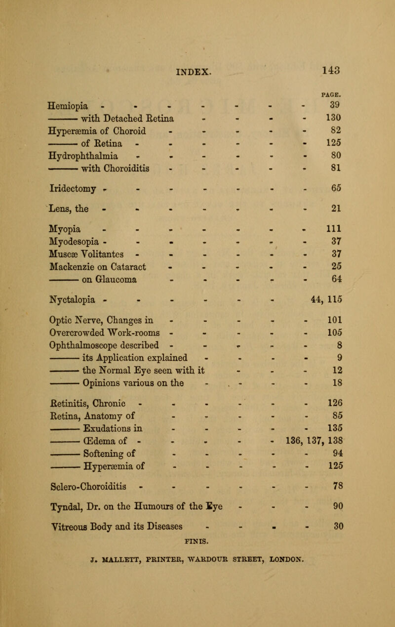 PAGE. Hemiopia -------39 with Detached Retina - - - - 130 Hyperemia of Choroid - - - - - 82 of Retina ------ 125 Hydrophthalmia - - - - - - 80 with Choroiditis - - - - - 81 Iridectomy --- -- --65 Lens, the ----,.--21 Myopia ------- 111 Myodesopia -------37 Muscae Volitantes ------ 37 Mackenzie on Cataract ----- 25 on Glaucoma r - 64 Nyctalopia - - - - - - 44, 115 Optic Nerve, Changes in - - - - 101 Overcrowded Work-rooms ----- 105 Ophthalmoscope described 8 its Application explained - ... 9 the Normal Eye seen with it - - - 12 Opinions various on the - . - - - 18 .Retinitis, Chronic - - - - - -126 Retina, Anatomy of 85 Exudations in - - - - - 135 CEdema of - - - - - 136, 137, 138 Softening of 94 Hyperemia of 125 Sclero-Choroiditis - - 78 Tyndal, Dr. on the Humours of the Eye 90 Vitreous Body and its Diseases 30 FINIS. J. MALLETT, PRINTER, WARDOUR STREET, LONDON.