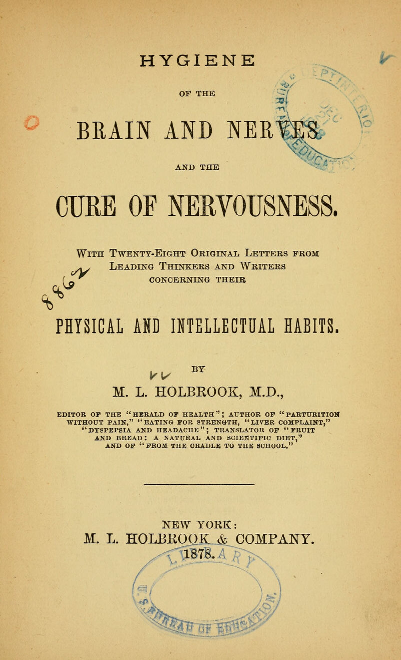 HYGIENE OF THE BRAIN AND NERWa AND THE -%*^ ' CURE OF NERVOUSNESS. With Twenty-Eight Original Letters prom: ^> Leading Thinkers and Writers r_ '^ concerning their PHYSICAL AND INTELLECTUAL HABITS. M. L. HOLBEOOK, M.D., EDITOR OP THE  HBRALD OP HEALTH; AUTHOR OP  PARTtTRITIOlf WITHOUT PAIN, eating FOB STRENttTH,  LIVER COMPLAINT, dyspepsia and headache; translator OP pruit AND bread: a natural and scientipic diet, AND op  PROM THE CRADLE TO THE SCHOOL. NEW YORK: M. L. HOLBEOOK.^ COMPANY. ^N. ^)