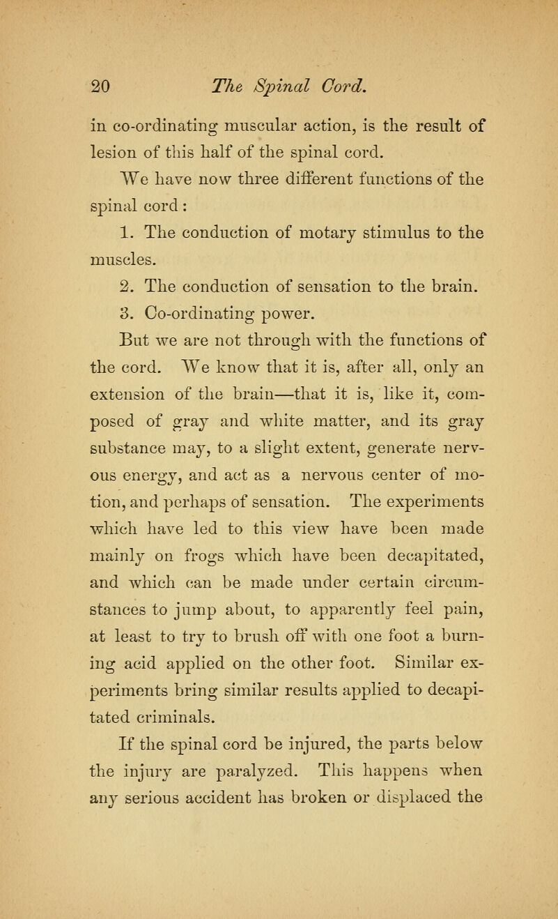 in co-ordinating muscular action, is the result of lesion of this half of the spinal cord. We have now three different functions of the spinal cord: 1. The conduction of motarj stimulus to the muscles. 2. The conduction of sensation to the brain. 3. Co-ordinating power. But we are not through with the functions of the cord. We know that it is, after all, only an extension of the brain—that it is, like it, com- posed of graj and wliite matter, and its gray substance may, to a slight extent, generate nerv- ous energy, and act as a nervous center of mo- tion, and perhaps of sensation. The experiments which have led to this view have been made mainly on frogs w^hich have been decapitated, and which can be made under certain circum- stances to jump about, to apparently feel pain, at least to trv to brush off with one foot a burn- ing acid applied on the other foot. Similar ex- j3eriments bring similar results applied to decapi- tated criminals. If the spinal cord be injured, the parts below the injury are paralyzed. This happens when any serious accident has broken or displaced the