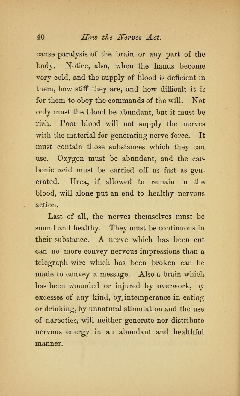 cause paralysis of the brain or any part of the body. JS^otice, also, when the hands become very cold, and the supply of blood is deficient in them, how stiff they are, and how difficult it is for them to obey the commands of the will. Not only must the blood be abundant, but it must be rich. Poor blood will not supply the nerves with the material for e^enerating^ nerve force. It must contain those substances which they can use. Oxygen must be abundant, and the car- bonic acid must be carried off as fast as gen- erated. Urea, if allowed to remain in the blood, will alone put an end to healthy nervous action. Last of all, the nerves themselves must be sound and healthy. They must be continuous in their substance. A nerve which has been cut can no more convey nervous impressions than a telegraph wire which has been broken can be made to convey a message. Also a brain which has been wounded or injured by overwork, by excesses of any kind, by^intemperance in eating or drinking, by unnatural stimulation and the use of narcotics, will neither generate nor distribute nervous energy in an abundant and healthful manner.