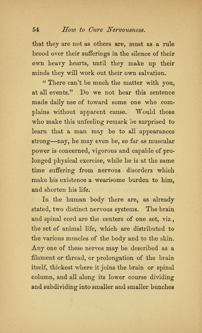 that they are not as others are, must as a rule brood over their sufferings in the silence of their own heavy hearts, until they make up their minds they will work out their own salvation.  There can't be much the matter with you, at all events. Do we not hear this sentence made daily use of toward some one who com- plains without apparent cause. Would those who make this unfeeling remark be surprised to learn that a man may be to all appearances strong—nay, he may even be, so far as muscular power is concerned, vigorous and capable of pro- longed physical exercise, while he is at the same time suffering from nervous disorders which make his existence a wearisome burden to him, and shorten his life. In the human body there are, as already stated, two distinct nervous systems. The brain and spinal cord are the centers of one set, viz., the set of animal life, which are distributed to the various muscles of the body and to the skin. Any one of these nerves may be described as a filament or thread, or prolongation of the brain itself, thickest where it joins the brain or spinal column, and all along its lower course dividing and subdividing into smaller and smaller bunches
