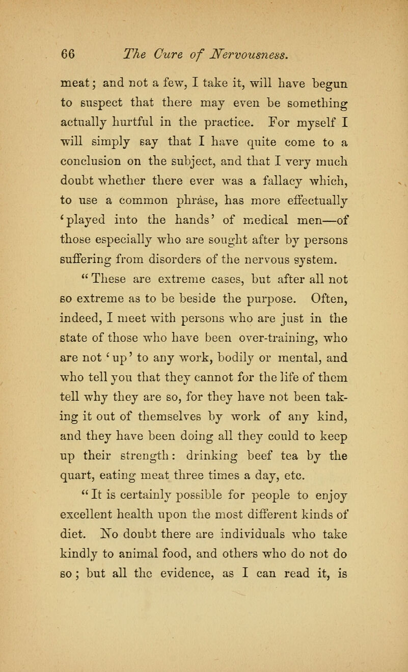 meat; and not a few, I take it, will have begun to suspect that there may even be something actually hurtful in the practice. For myself I will simply say that I have quite come to a conclusion on the subject, and that I very much doubt whether there ever was a fallacy which, to use a common phrase, has more effectually Splayed into the hands' of medical men—of those especially who are sought after by persons suffering from disorders of the nervous system.  These are extreme cases, but after all not BO extreme as to be beside the purpose. Often, indeed, I meet with persons who are just in the state of those who have been over-training, who are not ' up' to any work, bodily or mental, and who tell you that they cannot for the life of them tell why they are so, for they have not been tak- ing it out of themselves by work of any kind, and they have been doing all they could to keep up their strength: drinking beef tea by the quart, eating meat three times a day, etc.  It is certainly possible for people to enjoy excellent health upon the most different kinds of diet. ]^o doubt there are individuals who take kindly to animal food, and others who do not do 60; but all the evidence, as I can read it, is