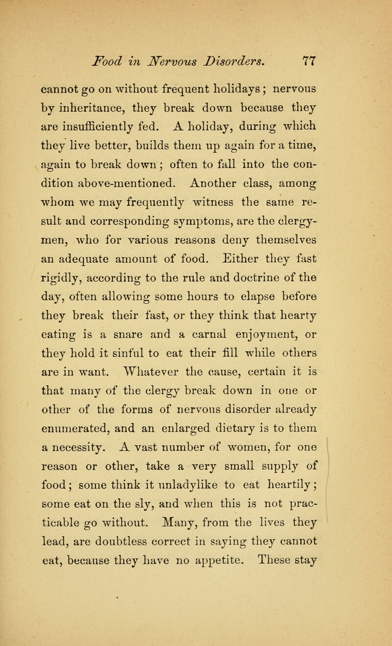 cannot go on without frequent holidays; nervous by inheritance, they break down because they are insufficiently fed. A holiday, during which they live better, builds them up again for a time, again to break down; often to fall into the con- dition above-mentioned. Another class, among whom we may frequently witness the same re- sult and corresponding symptoms, are the clergy- men, who for various reasons deny themselves an adequate amount of food. Either they fast rigidly, according to the rule and doctrine of the day, often allowing some hours to elapse before they break their fast, or they think that hearty eating is a snare and a carnal enjoyment, or they hold it sinful to eat their fill while others are in want. Whatever the cause, certain it is that many of the clergy break down in one or other of the forms of nervous disorder already enumerated, and an enlarged dietary is to them a necessity. A vast number of women, for one reason or other, take a very small supply of food; some think it unladylike to eat heartily; some eat on the sly, and when this is not prac- ticable go without. Many, from the lives they lead, are doubtless correct in saying they cannot eat, because they have no appetite. These stay