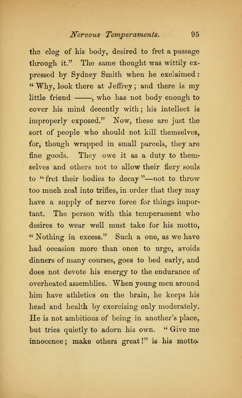 the clog of his body, desired to fret a passage through it. The same thought was wittily ex- pressed by Sydney Smith when he exclaimed:  Why, look there at Jeffrey; and there is my little friend , who has not body enough to cover his mind decently with; his intellect is improperly exposed. Now, these are just the sort of people who should not kill themselves, for, though wrapped in small parcels, they are fine goods. They owe it as a duty to them- selves and others not to allow their fiery souls to  fret their bodies to decay —not to throw too much zeal into trifles, in order that they may have a supply of nerve force for things impor- tant. The person with this temperament who desires to wear well must take for his motto,  Nothing in excess. Such a one, as we have had occasion more than once to urge, avoids dinners of many courses, goes to bed early, and does not devote his energy to the endurance of overheated assemblies. When young men around him have athletics on the brain, he keeps his head and health by exercising only moderately. He is not ambitious of being in another's place, but tries quietly to adorn his own.  Give me innocence; make others great! is his motto.