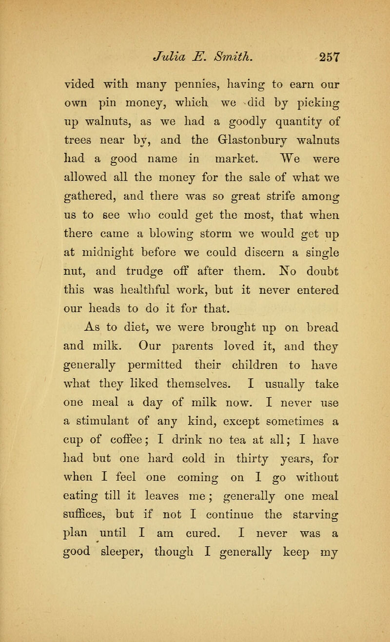 vided with many pennies, having to earn our own pin money, which we did by picking up walnuts, as we had a goodly quantity of trees near by, and the Glastonbury walnuts had a good name in market. We were allowed all the money for the sale of what we gathered, and there was so great strife among us to see who could get the most, that when there came a blowing storm we would get up at midnight before we could discern a single nut, and trudge off after them. !N^o doubt this was healthful work, but it never entered our heads to do it for that. As to diet, we were brought up on bread and milk. Our parents loved it, and they generally permitted their children to have what they liked themselves. I usually take one meal a day of milk now. I never use a stimulant of any kind, except sometimes a cup of coffee; I drink no tea at all; I have had but one hard cold in thirty years, for when I feel one coming on 1 go without eating till it leaves me; generally one meal suffices, but if not I continue the starving plan until I am cured. I never was a good sleeper, though I generally keep my