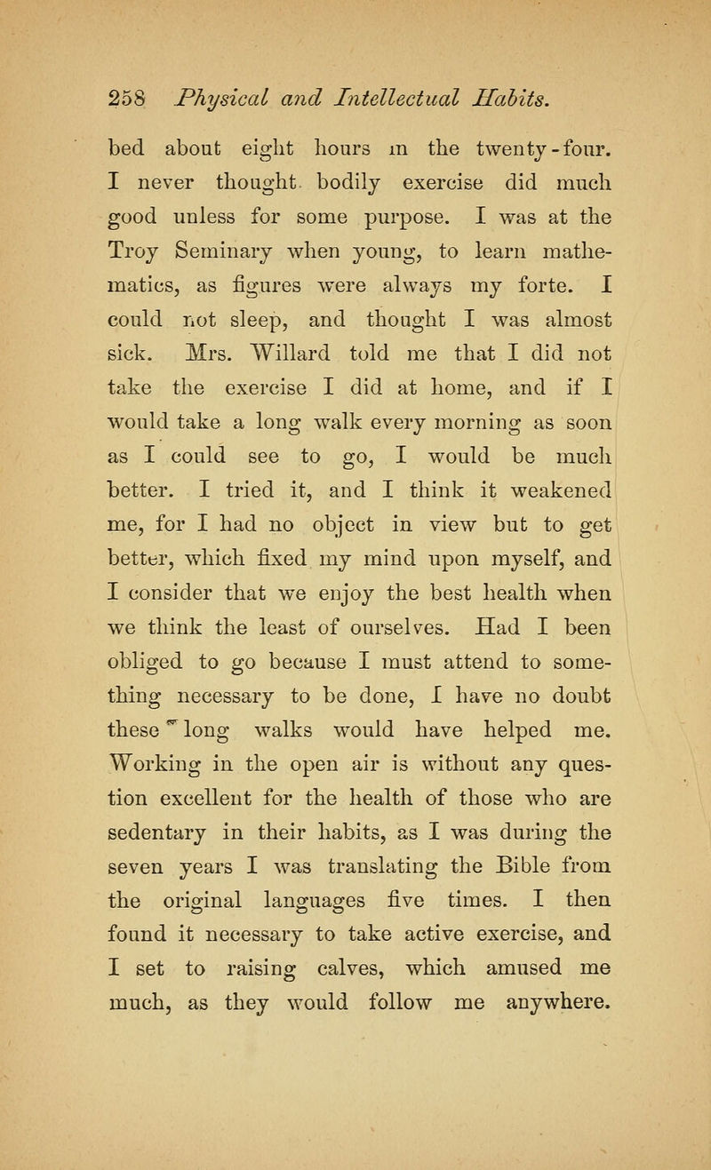 bed about eight hours m the twenty-four. I never thought, bodily exercise did much good unless for some purpose. I was at the Troy Seminary when young, to learn mathe- matics, as figures were always my forte. I could not sleep, and thought I was almost sick. Mrs. Willard told me that I did not take the exercise I did at home, and if I would take a long walk every morning as soon as I could see to go, I would be much better. I tried it, and I think it weakened me, for I had no object in view but to get better, which fijced my mind upon myself, and I consider that we enjoy the best health when we think the least of ourselves. Had I been obliged to go because I must attend to some- thing necessary to be done, I have no doubt these ^ long walks would have helped me. Working in the open air is without any ques- tion excellent for the health of those who are sedentary in their habits, as I was during the seven years I was translating the Bible from the original languages five times. I then found it necessary to take active exercise, and I set to raising calves, which amused me much, as they would follow me anywhere.