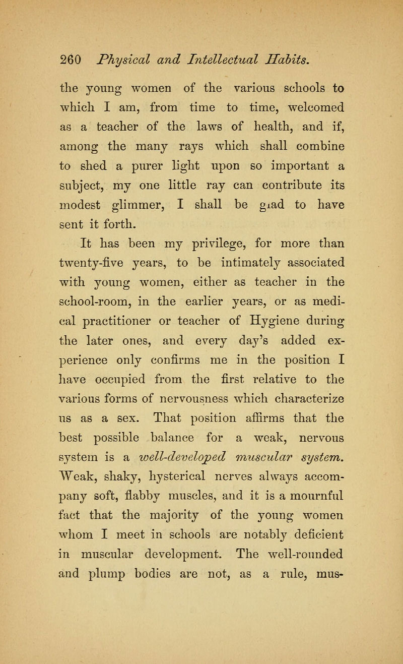 the young women of tlie various schools to which I am, from time to time, welcomed as a teacher of the laws of health, and if, among the many rays which shall combine to shed a purer light upon so important a subject, my one little ray can contribute its modest glimmer, I shall be giad to have sent it forth. It has been my privilege, for more than twenty-five years, to be intimately associated with young women, either as teacher in the school-room, in the earlier years, or as medi- cal practitioner or teacher of Hygiene during the later ones, and every day's added ex- perience only confirms me in the position I liave occupied from the first relative to the various forms of nervousness which characterize us as a sex. That position affirms that the best possible balance for a weak, nervous system is a well-developed muscular system. Weak, shaky, hysterical nerves always accom- pany soft, flabby muscles, and it is a mournful fact that the majority of the young women whom I meet in schools are notably deficient in muscular development. The well-rounded and plump bodies are not, as a rule, mus-