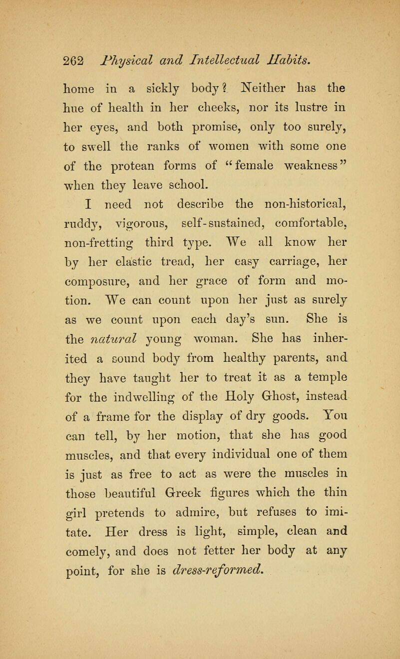 home in a sickly body ? Neither has the hue of health in her cheeks, nor its lustre in her eyes, and both promise, only too surely, to swell the ranks of women with some one of the protean forms of female weakness when they leave school. I need not describe the non-historical, ruddy, vigorous, self-sustained, comfortable, non-fretting third type. We all know her by her elastic tread, her easy carriage, her composure, and her grace of form and mo- tion. We can count upon her just as surely as we count upon each day's sun. She is the natural young woman. She has inher- ited a sound body from healthy parents, and they have tanglit her to treat it as a temple for the indwelling of the Holy Ghost, instead of a frame for the display of dry goods. You can tell, by her motion, that she has good muscles, and that every individual one of them is just as free to act as were the muscles in those beautiful Greek figures which the thin girl pretends to admire, but refuses to imi- tate. Her dress is light, simple, clean and comely, and does not fetter her body at any point, for she is dress-reformed.