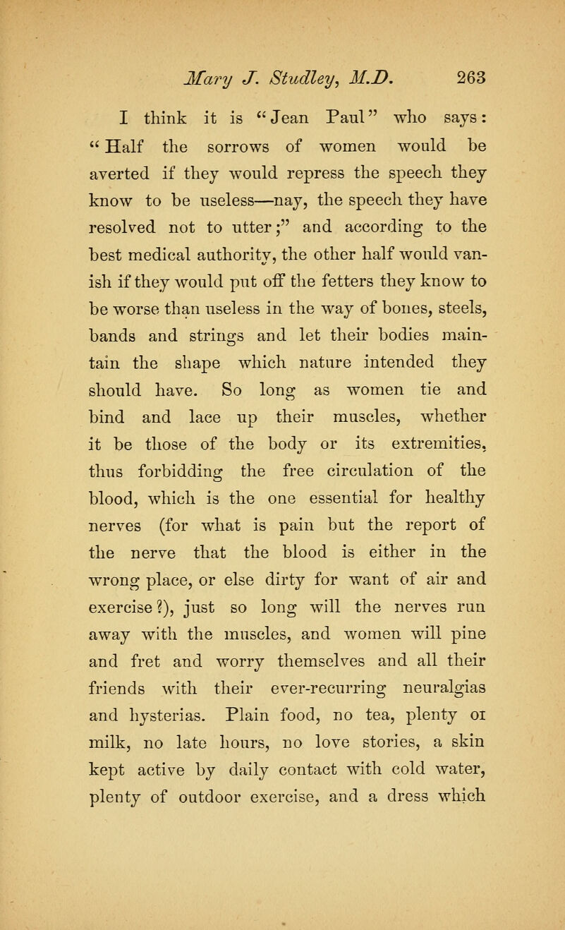 I think it is '' Jean Paul who says:  Half the sorrows of women would be averted if they would repress the speech they know to be useless—nay, the speech they have resolved not to utter; and according to the best medical authority, the other half would van- ish if they would put off the fetters they know to be worse than useless in the way of bones, steels, bands and strings and let their bodies main- tain the shape which nature intended they should have. So long as women tie and bind and lace up their muscles, whether it be those of the body or its extremities, thus forbidding the free circulation of the blood, which is the one essential for healthy nerves (for what is pain but the report of the nerve that the blood is either in the wrong place, or else dirty for want of air and exercise ?), just so long will the nerves run away with the muscles, and women will pine and fret and worry themselves and all their friends with their ever-recurring neuralgias and hysterias. Plain food, no tea, plenty oi milk, no late hours, no love stories, a skin kept active by daily contact with cold water, plenty of outdoor exercise, and a dress which