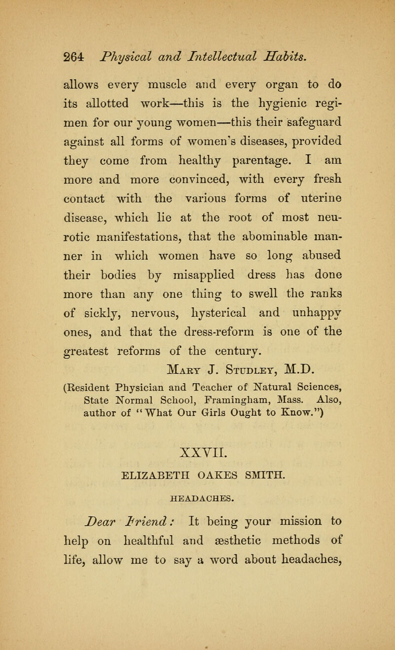 allows every muscle and every organ to do its allotted work—this is the hygienic regi- men for our young women—this their safeguard against all forms of women's diseases, provided they come from healthy parentage. I am more and more convinced, with every fresh contact with the various forms of uterine disease, which lie at the root of most neu- rotic manifestations, that the abominable man- ner in which women have so long abused their bodies by misapplied dress has done more than any one thing to swell the ranks of sickly, nervous, hysterical and unhappy ones, and that the dress-reform is one of the greatest reforms of the century. Maby J. Studley, M.D. (Resident Physician and Teacher of Natural Sciences, State Normal School, Framingham, Mass. Also, author of What Our Girls Ought to Know.) XXYII. ELIZABETH OAKES SMITH. HEADACHES. Dear Jbriend: It being your mission to help on healthful and aesthetic methods of life, allow me to say a word about headaches,