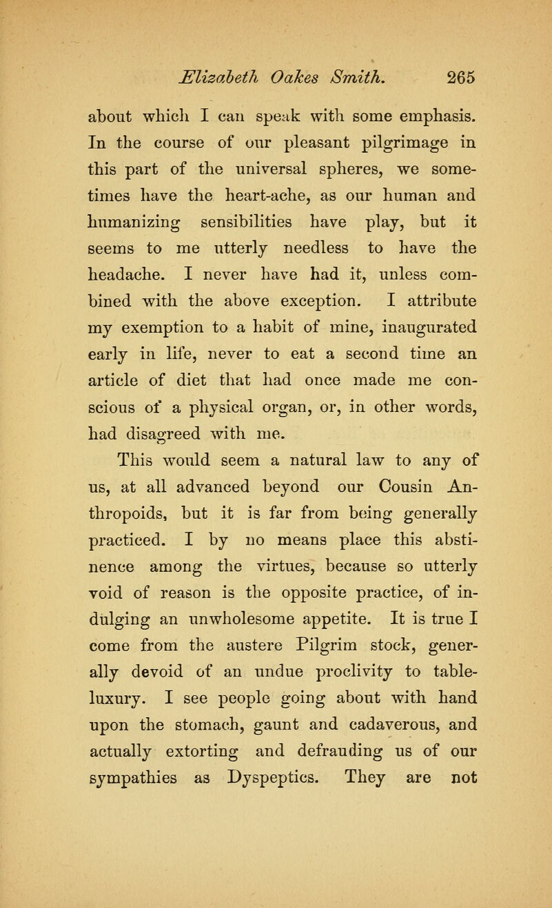 about whicli I can speak with some emphasis. In the course of our pleasant pilgrimage in this part of the universal spheres, we some- times have the heart-ache, as our human and humanizing sensibilities have plaj, but it seems to me utterly needless to have the headache. I never have had it, unless com- bined with the above exception. I attribute my exemption to a habit of mine, inaugurated early in life, never to eat a second time an article of diet that had once made me con- scious of a physical organ, or, in other words, had disagreed with me. This would seem a natural law to any of us, at all advanced beyond our Cousin An- thropoids, but it is far from being generally practiced. I by no means place this absti- nence among the virtues, because so utterly void of reason is the opposite practice, of in- dulging an unwholesome appetite. It is true I come from the austere Pilgrim stock, gener- ally devoid of an undue proclivity to table- luxury. I see people going about with hand upon the stomach, gaunt and cadaverous, and actually extorting and defrauding us of our sympathies as Dyspeptics. They are not