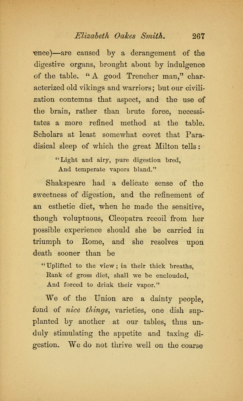 ^nce)—are caused by a derangement of the digestive organs, brought about by indulgence of the table. *'A good Trencher man, char- acterized old vikings and warriors; but our civili- zation contemns that aspect, and the use of the brain, rather than brute force, necessi- tates a more refined method at the table. Scholars at least somewhat covet that Para- disical sleep of which the great Milton tells: Light and airy, pure digestion bred, And temperate vapors bland. Shakspeare had a delicate sense of the sweetness of digestion, and the refinement of an esthetic diet, when he made the sensitive, though voluptuous, Cleopatra recoil from her possible experience should she be carried in triumph to Rome, and she resolves upon death sooner than be Uplifted to the view; in their thick breaths, Rank of gross diet, shall we be enclouded, And forced to drink their vapor. We of the Union are a dainty people, fond of nice tilings^ varieties, one dish sup- planted by another at our tables, thus un- duly stimulating the appetite and taxing di- gestion. We do not thrive well on the coarse