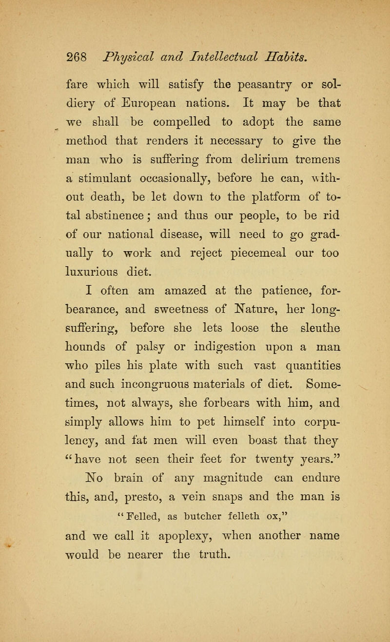 fare which will satisfy the peasantry or sol- diery of European nations. It may be that we shall be compelled to adopt the same method that renders it necessary to give the man who is suffering from delirium tremens a stimulant occasionally, before he can, with- out death, be let down to the platform of to- tal abstinence; and thus our people, to be rid of our national disease, will need to go grad- ually to work and reject piecemeal our too luxurious diet. I often am amazed at the patience, for- bearance, and sweetness of Nature, her long- suffering, before she lets loose the sleuthe hounds of palsy or indigestion upon a man who piles his plate with such vast quantities and such incongruous materials of diet. Some- times, not always, she forbears with him, and simply allows him to pet himself into corpu- lency, and fat men will even boast that they have not seen their feet for twenty years. ]^o brain of any magnitude can endure this, and, presto, a vein snaps and the man is Felled, as butcher felleth ox, and we call it apoplexy, when another name would be nearer the truth.