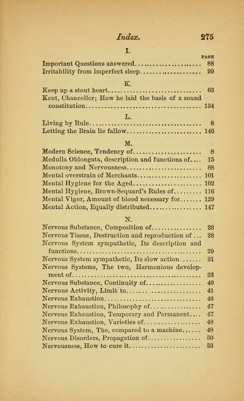 I. PAGE Important Questions answered 88 Irritability from imperfect sleep 99 K. Keep up a stout heart 63 Kent, Chancellor; How he laid the basis of a sound constitution 134 L. Living by Rule 8 Letting the Brain lie fallow. 146 M. Modern Science, Tendency of 8 Medulla Oblongata, description and functions of.... 15 Monotony and Nervousness 88 Mental overstrain of Merchants 101 Mental Hygiene for the Aged 102 Mental Hygiene, Brown-Sequard's Rules of 116 Mental Vigor, Amount of blood necessary for 129 Mental Action, Equally distributed 147 N. Kervous Substance, Composition of 28 Nervous Tissue, Destruction and reproduction of ... 28 Nervous System sympathetic, Its description and functions 29 Nervous System sympathetic. Its slow action 31 Nervous Systems, The two, Harmonious develop- ment of 33 Nervous Substance, Continuity of 40 Nervous Activity, Limit to 41 Nervous Exhaustion 46 Nervous Exhaustion, Philosophy of 47 Nervous Exhaustion, Temporary and Permanent 47 Nervous Exhaustion, Varieties of 48 Nervous System, The, compared to a machine 48 Nervous Disorders, Propagation of 50 Nervousness, How to cure it 53