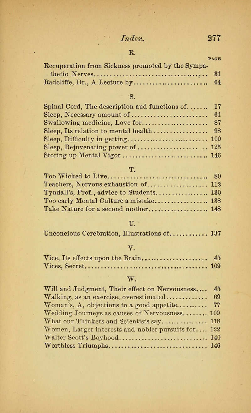 R. PAGE Recuperation from Sickness promoted by the Sympa- thetic Nerves 31 Radcliffe, Dr., A Lecture by 64 S. Spinal Cord, The description and functions of 17 Sleep, Necessary amount of 61 Swallowing medicine. Love for 87 Sleep, Its relation to mental health 98 Sleep, Difficulty in getting 100 Sleep, Rejuvenating power of 125 Storing up Mental Vigor 146 T. Too Wicked to Live 80 Teachers, Nervous exhaustion of 112 Tyndall's, Prof., advice to Students 130 Too early Mental Culture a mistake 138 Take Nature for a second mother 148 U. Unconcious Cerebration, Illustrations of 137 V. Vice, Its effects upon the Brain 45 Vices, Secret » 109 W. Will and Judgment, Their effect on Nervousness.... 45 Walking, as an exercise, overestimated 69 Woman's, A, objections to a good appetite 77 Wedding Journeys as causes of Nervousness 109 What our Thinkers and Scientists say 118 Women, Larger interests and nobler pursuits for 122 Walter Scott's Boyhood 140 Worthless Triumphs 146