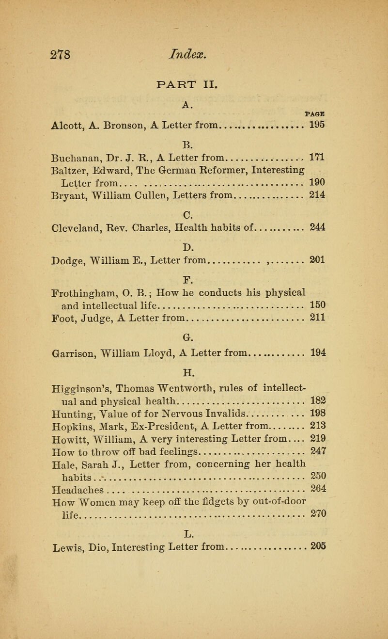 PART II. A. Alcott, A. Bronson, A Letter from 195 B. Buchanan, Dr. J. R., A Letter from 171 Baltzer, Edward, The German Reformer, Interesting Letter from , 190 Bryant, William Cullen, Letters from 214 C. Cleveland, Rev. Charles, Health habits of 244 D. Dodge, William E., Letter from , 301 F. Frothingham, O. B.; How he conducts his physical and intellectual life 150 Foot, Judge, A Letter from 211 G. Garrison, William Lloyd, A Letter from 194 H. Higginson's, Thomas Wentworth, rules of intellect- ual and physical health 182 Hunting, Value of for Nervous Invalids 198 Hopkins, Mark, Ex-President, A Letter from 213 Howitt, William, A very interesting Letter from— 219 How to throw off bad feelings 247 Hale, Sarah J., Letter from, concerning her health habits..- 250 Headaches .... 264 How Women may keep off the fidgets by out-of-door life 270 L. Lewis, Dio, Interesting Letter from 205