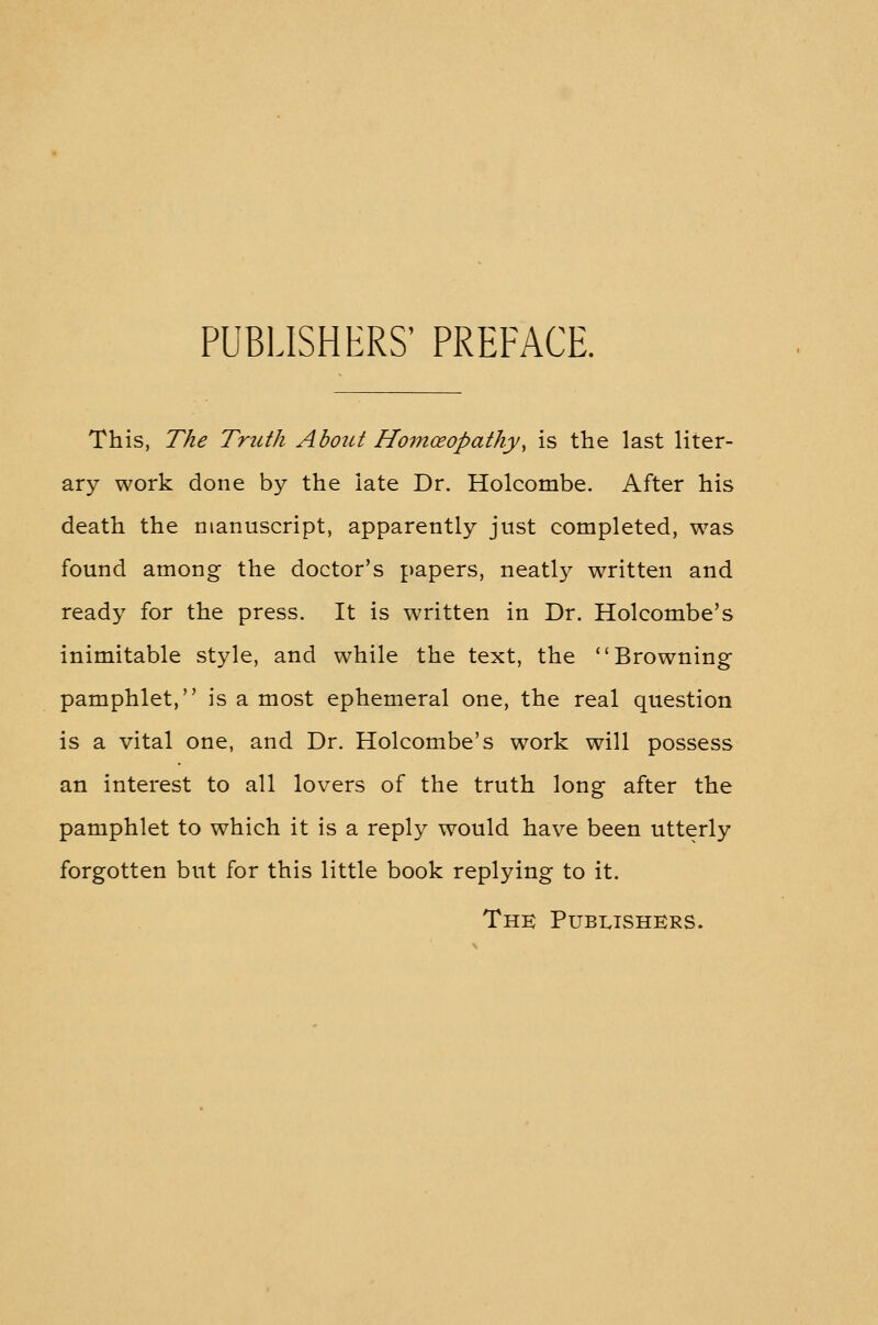 PUBLISHERS' PREFACE. This, The Truth About Homoeopathy, is the last liter- ary work done by the late Dr. Holcombe. After his death the manuscript, apparently just completed, was found among the doctor's papers, neatly written and ready for the press. It is written in Dr. Holcombe's inimitable style, and while the text, the Browning pamphlet, is a most ephemeral one, the real question is a vital one, and Dr. Holcombe's work will possess an interest to all lovers of the truth long after the pamphlet to which it is a reply would have been utterly forgotten but for this little book replying to it. Thk Publishers.