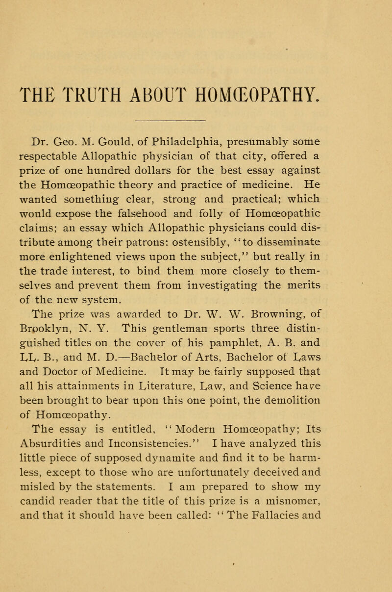 THE TRUTH ABOUT HOMCEOPATHY. Dr. Geo. M. Gould, of Philadelphia, presumably some respectable Allopathic physician of that city, ofifered a prize of one hundred dollars for the best essay against the Homoeopathic theory and practice of medicine. He wanted something clear, strong and practical; which would expose the falsehood and folly of Homoeopathic claims; an essay which Allopathic physicians could dis- tribute among their patrons; ostensibly, to disseminate more enlightened views upon the subject, but really in the trade interest, to bind them more closely to them- selves and prevent them from investigating the merits of the new system. The prize was awarded to Dr. W. W. Browning, of Brooklyn, N. Y. This gentleman sports three distin- guished titles on the cover of his pamphlet, A. B. and LL. B., and M. D.—Bachelor of Arts, Bachelor of I^aws and Doctor of Medicine. It may be fairly supposed that all his attainments in Literature, Law, and Science have been brought to bear upon this one point, the demolition of Homoeopathy. The essay is entitled,  Modern Homoeopathy; Its Absurdities and Inconsistencies. I have analyzed this little piece of supposed dynamite and find it to be harm- less, except to those who are unfortunately deceived and misled by the statements. I am prepared to show my candid reader that the title of this prize is a misnomer, and that it should have been called:  The Fallacies and