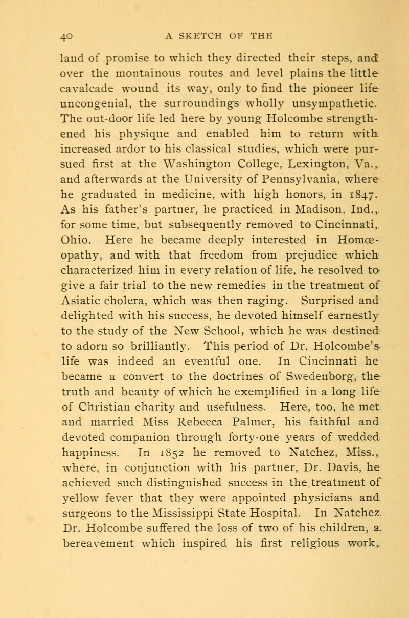 land of promise to which the}- directed their steps, and over the montainous routes and level plains the little cavalcade wound its wa}-, only to find the pioneer life uncongenial, the surroundings wholly unsympathetic. The out-door life led here b}^ young Holcombe strength- ened his physique and enabled him to return with increased ardor to his classical studies, which were pur- sued first at the Washington College, Lexington, Va., and afterwards at the University of Pennsylvania, where- he graduated in medicine, with high honors, in 1847. As his father's partner, he practiced in Madison. Ind.,. for some time, but subsequently removed to Cincinnati,. Ohio. Here he became deepl}^ interested in Homoe- opathy, and with that freedom from prejudice which characterized him in every relation of life, he resolved to- give a fair trial to the new remedies in the treatment of Asiatic cholera, which was then raging. Surprised and delighted with his success, he devoted himself earnestly to the study of the New School, which he was destined to adorn so brilliantly. This period of Dr. Holcombe's- life was indeed an eventful one. In Cincinnati he became a convert to the doctrines of Swedenborg, the truth and beaut}^ of which he exemplified in a long life- of Christian charity and usefulness. Here, too, he met and married Miss Rebecca Palmer, his faithful and devoted companion through forty-one 3^ears of wedded, happiness. In 1852 he removed to Natchez, Miss., where, in conjunction with his partner, Dr. Davis, he achieved such distinguished success in the treatment of yellow fever that they were appointed physicians and surgeons to the Mississippi State Hospital. In Natchez. Dr. Holcombe suffered the loss of two of his children, a- bereavement which inspired his first religious work,.