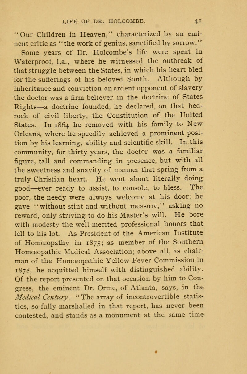 Our Children in Heaven, characterized by an emi- nent critic as the work of genius, sanctified by sorrow.'* Some years of Dr. Holcombe's life were spent in Waterproof, La., where he witnessed the outbreak of that struggle between the States, in w^hich his heart bled for the sufferings of his beloved South. Although by inheritance and conviction an ardent opponent of slavery the doctor was a firm believer in the doctrine of States Rights—a doctrine founded, he declared, on that bed- rock of civil liberty, the Constitution of the United States. In 1864 he removed with his family to New Orleans, where he speedily achieved a prominent posi- tion by his learning, ability and scientific skill. In this community, for thirty years, the doctor was a familiar figure, tall and commanding in presence, but with all the sweetness and suavity of manner that spring from a truly Christian heart. He went about literally doing good—ever ready to assist, to console, to bless. The poor, the needy were always welcome at his door; he gave  without stint and without measure, asking no reward, only striving to do his Master's wnll. He bore with modesty the well-merited professional honors that fell to his lot. As President of the American Institute of Homoeopathy in 1875; as member of the Southern Homoeopathic Medical Association; above all, as chair- man of the Homoeopathic Yellow Fever Commission in 1878, he acquitted himself with distinguished ability. Of the report presented on that occasion by him to Con- gress, the eminent Dr. Orme, of Atlanta, says, in the Medical Century: The array of incontrovertible statis- tics, so fully marshalled in that report, has never been contested, and stands as a monument at the same time