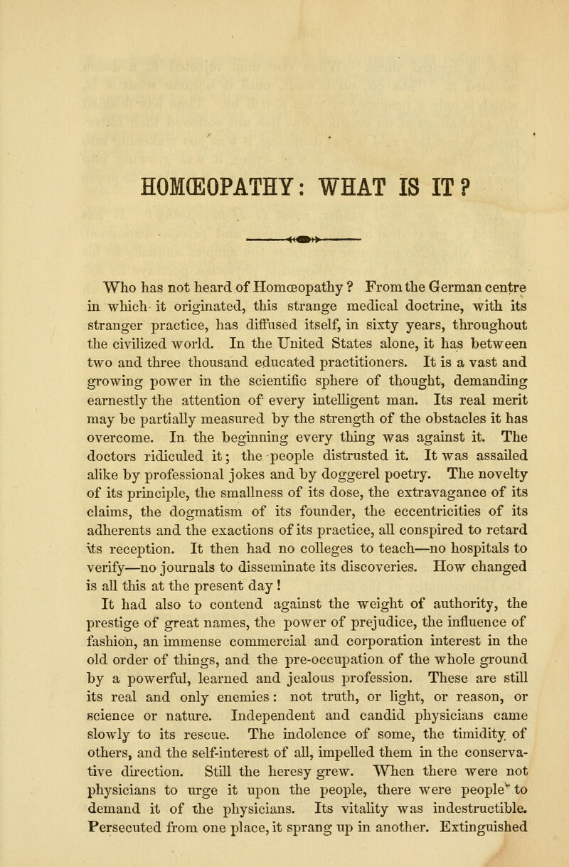 HOMEOPATHY: WHAT IS IT ? »- Who has not heard of Homoeopathy ? From the German centre in which it originated, this strange medical doctrine, with its stranger practice, has diffused itself, in sixty years, throughout the civilized world. In the United States alone, it has between two and three thousand educated practitioners. It is a vast and growing power in the scientific sphere of thought, demanding earnestly the attention of every inteUigent man. Its real merit may be partially measured by the strength of the obstacles it has overcome. In. the beginning every thing was against it. The doctors ridiculed it; the people distrusted it. It was assailed alike by professional jokes and by doggerel poetry. The novelty of its principle, the smallness of its dose, the extravagance of its claims, the dogmatism of its founder, the eccentricities of its adherents and the exactions of its practice, aU conspired to retard \ts reception. It then had no colleges to teach—no hospitals to verify—^no journals to disseminate its discoveries. How changed is aU this at the present day! It had also to contend against the weight of authority, the prestige of great names, the power of prejudice, the influence of fashion, an immense commercial and corporation interest in the old order of things, and the pre-occupation of the whole ground by a powerful, learned and jealous profession. These are still its real and only enemies: not truth, or light, or reason, or science or nature. Independent and candid physicians came slowly to its rescue. The indolence of some, the timidity of others, and the self-interest of aU, impelled them in the conserva- tive du'ection. Still the heresy grew. When there were not physicians to urge it upon the people, there were people to demand it of the physicians. Its vitality was indestructible. Persecuted from one place, it sprang up in another. Extinguished