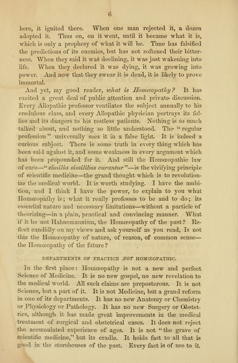 here, it ignited there. When one man rejected it, a dozen adopted it. Thus on, on it went, until it became what it is, which is only a prophesy of what it will be. Time has falsified the predictions of its enemies, but has not softened their bitter- ness. When they said it was dechning, it was just wakening into life. When they declared it was dying, it was growing into power. And now that they swear it is dead, it is likely to prove immortal. And yet, my good reader, what is Homceopathy ? It has excited a great deal of public attention and private discussion. Every Allopathic professor ventilates the subject annually to his credulous class, and every Allopathic physician portrays its fol- lies and its dangers to his restless patients. jSTothing is so much talked about, and nothing so little understood. The  regular profession universally sees it in a false light. It is'indeed a curious subject. There is some truth in every thing which has been said against it, and some weakness in every argument which has been propounded for it. And still the Homoeopathic law of cure—s^m^7^a shnilibus cicrantiir'^''—is the vivifying principle of scientific medicine—the grand thought which is to revolution- ize the medical world. It is worth studying. I have the ambi- tion, and I think I have the power, to explain to you what Homoeopathy is; vv^hat it really professes to be and to do; its essential nature and necessary limitations—without a particle of theorizing—in a plain, practical and convincing manner. What if it be not Hahnemannism, the Homoeopathy of the past ? Re- flect candidly on my views and ask yourself as you read. Is not this the Homoeopathy of nature, of reason, of common sense— the Homceopathy of the future ? DEPAJJTMENTS OF PEACTICE NOT HOMCEOPATHIC. In the first place: Homoeopathy is not a new and perfect Science of Medicine. It is no new gospel, no new revelation to the medical world. All such claims are preposterous. It is not Science, but a part of it. It is not Medicine, but a grand reform in one of its departments. It has no new Anatomy or Chemistry or Physiology or Pathology. It has no new Surgery or Obstet- rics, although it has made great improvements in the medical treatment of surgical and obstetrical cases. It does not reject the accumulated experience of ages. It is not the grave of scientific medicine, but its cradle. It holds fast to all that is good in the storehouses of the past. Every fact is of use to it.