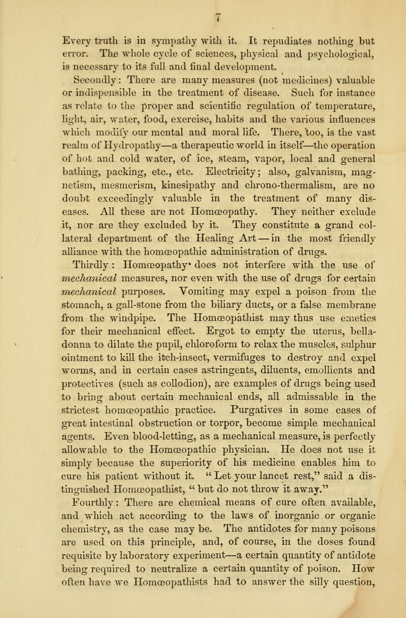 error. The whole cycle of sciences, physical and psychological, is necessary to its full and final development. Secondly: There are many measures (not medicines) valuable or indispensible in the treatment of disease. Such for instance as relate to the j)roper and scientific regulation of temperature, light, air, water, food, exercise, habits and the various influences which modify our mental and moral life. There, 'too, is the vast realm of Hydropathy—a therapeutic world in itself—the operation of hot and cold water, of ice, steam, vapor, local and general bathing, packing, etc., etc. Electricity; also, galvanism, mag- netism, mesmerism, kinesipathy and chrono-thermalism, are no doubt exceedingly valuable in the treatment of many dis- eases. All these are not Homoeopathy. They neither exclude it, nor are they excluded by it. They constitute a grand col- lateral department of the Healing Art — in the most friendly alliance with the homoeopathic administration of drugs. Thirdly: Homoeopathy* does not interfere with the use of mechcmical measures, nor even with the use of drugs for certain mechanical purposes. Vomiting may expel a poison from the stomach, a gall-stone from the biliary ducts, or a false membrane from the windpipe. The Homoeopathist may thus use emetics for their mechanical effect. Ergot to empty the uterus, bella- donna to dilate the pupil, chloroform to relax the muscles, sulphur ointment to kill the itch-insect, vermifuges to destroy and expel worms, and in certain cases astringents, diluents, emollients and protectives (such as collodion), are examples of drugs being used to bring about certain mechanical ends, all admissable in the strictest homoeopathic practice. Purgatives in some cases of great intestinal obstruction or torpor, become simple mechanical agents. Even blood-letting, as a mechanical measure, is perfectly allowable to the Homoeopathic physician. He does not use it simply because the superiority of his medicine enables him to cure his patient without it.  Let your lancet rest, said a dis- tinguished Homoeopathist,  but do not throw it away. Fourthly: There are chemical means of cure often available, and which act according to the laws of inorganic or organic chemistry, as the case may be. The antidotes for many poisons are used on this principle, and, of course, in the doses found requisite by laboratory experiment-—a certain quantity of antidote being required to neutrahze a certain quantity of poison. How often have we Homceopathists had to answer the silly question.