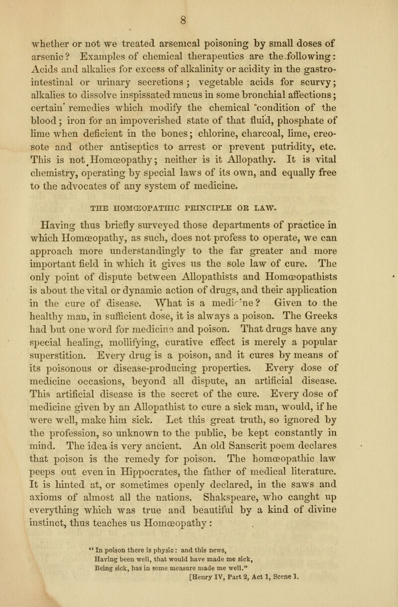 whether or not we treated arsenical poisoning by small doses of arsenic ? Examples of chemical therapeutics are the .following: Acids and alkalies for excess of alkahnity or acidity in the gastro- intestinal or urinary secretions ; vegetable acids for scurvy; alkalies to dissolve inspissated mucus m some bronchial affections; certain' remedies which modify the chemical 'condition of the blood; iron for an impoverished state of that fluid, phosphate of lime when deficient in the bones; chlorine, charcoal, lime, creo- sote and other antiseptics to arrest or prevent putridity, etc. This is not ^Homoeopathy; neither is it Allopathy. It is vital chemistry, operating by special laws of its own, and equally free to the advocates of any system of medicine. THE HOMGEOPATHIC PEINCIPLE OR LAW. Having thus briefly surveyed those departments of practice in which Homoeopathy, as such, does not profess to operate, we can approach more understandingly to the far greater and more important field in which it gives us the sole law of cure. The only point of dispute between AUopathists and Homoeopathists is about the vital or dynamic action of drugs, and their application in the cure of disease. What is a medir'ne? Given to the healthy man, in sufficient dose, it is always a poison. The Greeks had but one word for medicina and poison. That drugs have any special healing, moUifpng, curative effect is merely a popular superstition. Every di'ug is a poison, and it cm-es by means of its poisonous or disease-producing properties. Every dose of medicine occasions, beyond all dispute, an artificial disease. This artificial disease is the secret of the cure. Every dose of medicine given by an Allopathist to cure a sick man, would, if he were well, make him sick. Let this great truth, so ignored by the profession, so unknown to the public, be kept constantly in mind. The idea is very ancient. An old Sanscrit poem declares that poison is the remedy for poison. The homoeopathic law peeps out even in Hippocrates, the father of medical literature. It is hinted at, or sometimes openly declared, in the saws and axioms of almost all the nations. Shakspeare, who caught up everything which was true and beautiful by a kind of divine instinct, thus teaches us Homoeopathy :  In poison there is physic: and this news, Having been well, that would have made me sick, Being sick, has in some measure made me well. [Henry IV, Part 2, Act 1, Scene 1.