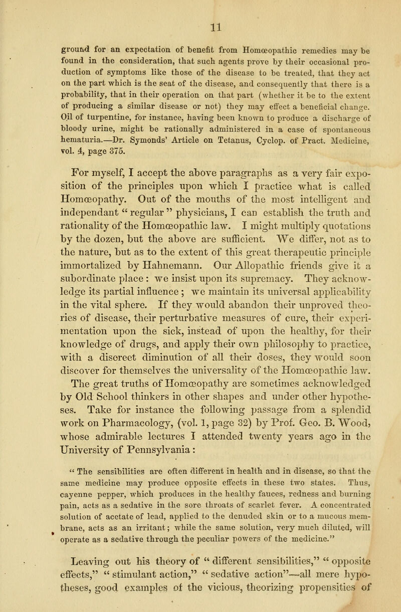 ground for an expectation of benefit from Homoeopatliic remedies may be found in the consideration, that such agents prove by their occasional pro- duction of symptoms like those of the disease to be treated, that they act on the part which is the seat of the disease, and consequently that there is a probability, that in their operation on that part (whether it be to the extent of producing a similar disease or not) they may effect a beneficial change. Oil of turpentine, for instance, having been known to produce a discharge of bloody urine, might be rationally administered in a case of spontaneous hematuria.—Dr. Symonds' Article on Tetanus, Cyclop, of Pract. Medicine, vol. i, page 375. For myself, I accept the above paragraphs as a very fah- expo- sition of the principles upon which I practice what is called Homoeopathy. Out of the mouths of the most intelhgent and independant regular physicians, I can establish the truth and rationahty of the Homoeopathic law. I might multiply quotations by the dozen, but the above are sufficient. We differ, not as to the nature, but as to the extent of this great therapeutic principle immortalized by Hahnemann. Our Allopathic friends give it a subordinate place : we insist upon its supremacy. They acknow- ledge its partial influence ; we maintain its imiversal applicability in the vital sphere. If they would abandon their unproved theo- ries of disease, their perturbative measui-es of cure, their experi- mentation upon the sick, instead of upon the healthy, for their knowledge of drugs, and apply their own philosophy to practice, with a discreet diminution of all then- doses, they i^^ould soon discover for themselves the universality of the Homoeopathic law. The great truths of Homoeopathy are sometimes acknowledged by Old School thinkers in other shapes and under other hypothe- ses. Take for instance the following passage from a sj)lendid work on Pharmacology, (vol. 1, page 32) by Prof. Geo. B. Wood? whose admirable lectures I attended twenty years ago in the University of Pennsylvania: The sensibilities are often different in health and in disease, so that the same medicine may produce opposite efi'ects in these two states. Thus, cayenne pepper, which produces in the healthy fauces, redness and burning pain, acts as a sedative in the sore throats of scarlet fever. A concentrated solution of acetate of lead, applied to the denuded skin or to a mucous mem- brane, acts as an irritant; while the same solution, very much diluted, will operate as a sedative through the peculiar powers of the medicine. Leaving out his theory of different sensibilities, opposite effects, stimulant action, *' sedative action-—-all mere hyj)o- theses, good, examples of the vicious, theorizing propensities of