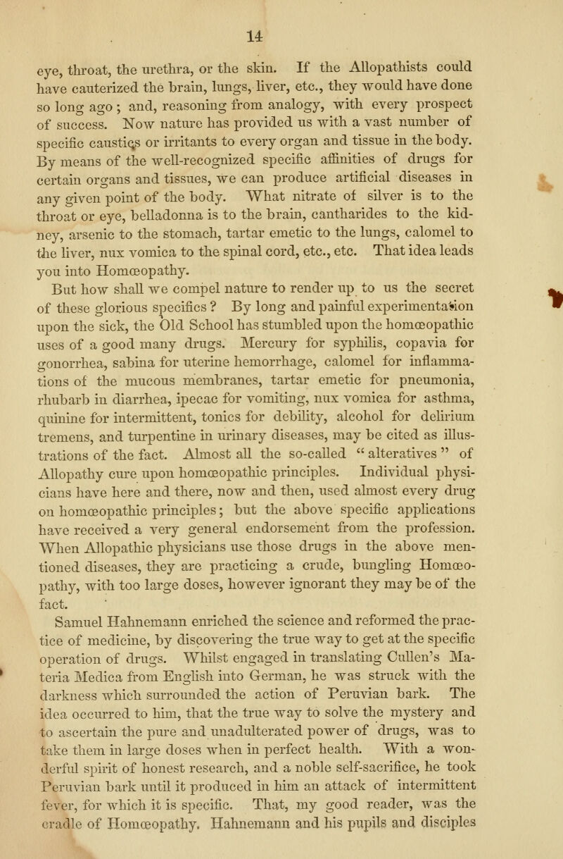 14: eye, throat, the urethra, or the skin. If the Allopathists could have cauterized the brain, kings, liver, etc., they would have done so long ago ; and, reasoning from analogy, with every prospect of success. Now nature has provided us with a vast number of specific caustiqs or irritants to every organ and tissue in the body. By means of the well-recognized specific affinities of drugs for certain organs and tissues, we can produce artificial diseases in any given point of the body. What nitrate of silver is to the throat or eye, belladonna is to the brain, cantharides to the kid- ney, arsenic to the stomach, tartar emetic to the lungs, calomel to the liver, nux vomica to the spinal cord, etc., etc. That idea leads you into Homoeopathy. But how shall we compel nature to render up to us the secret of these glorious specifics ? By long and painful experimenta'»on upon the sick, the Old School has stumbled upon the homoeopathic uses of a good many drugs. Mercury for syphiUs, copavia for o-onorrhea, sabina for uterine hemorrhage, calomel for inflamma- tions of the mucous membranes, tartar emetic for pneumonia, rhubarb in diarrhea, ipecac for vomiting, nux vomica for asthma, quinine for intermittent, tonics for debility, alcohol for delirium tremens, and turpentine in urinary diseases, may be cited as illus- trations of the fact. Almost all the so-called  alteratives  of Allopathy cure upon homoeopathic principles. Individual physi- cians have here and there, now and then, used almost every drug on homoeopathic principles; but the above specific apj^lications have received a very general endorsement from the profession. When Allopathic physicians use those drugs in the above men- tioned diseases, they are practicing a crude, bungling Homoeo- pathy, with too large doses, however ignorant they may be of the fact. Samuel Hahnemann enriched the science and reformed the prac- tice of medicine, by discovering the true way to get at the specific operation of drugs. Whilst engaged in translating Cullen's Ma- teria Medica from Enghsh into German, he was struck with the darkness which surrounded the action of Peruvian bark. The idea occurred to him, that the true way to solve the mystery and to ascertain the pure and unadulterated power of drugs, was to take them in large doses when in perfect health. With a won- derful spirit of honest research, and a noble self-sacrifice, he took Peruvian bark imtil it produced in him an attack of intermittent fever, for which it is specific. That, my good reader, was the cradle of Homoeopathy. Hahnemann and his pupils and disciples