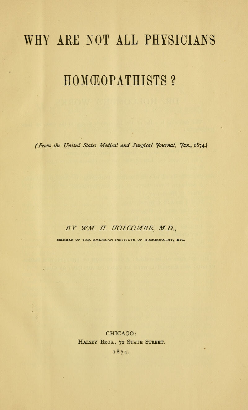 WHY ARE NOT ALL PHYSICIANS HOM(EOPATHISTS ? (From the United States Medical and Surgical Journal^ Jan.^ 1874.) BY WM. H, HOLCOMBE, M.D,, MEMBER OF THE AMERICAN INSTITUTE OF HOMCEOPATHY, BTC. CHICAGO: Halsey Bros., 72 State Street, 1874.