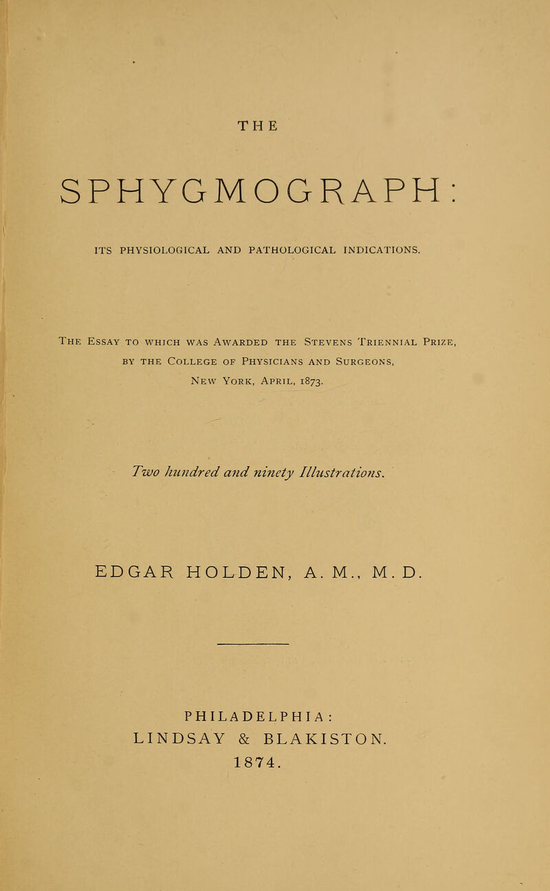 TH E SPHYGMOGRAPH ITS PHYSIOLOGICAL AND PATHOLOGICAL INDICATIONS. The Essay to which was Awarded the Stevens Triennial Prize, by the College of Physicians and Surgeons, New York, April, 1873. Two hundred and ninety Illustrations. EDGAR HOLDEN, A.M., M.D. PHILADELPHIA: LINDSAY & BLAKISTON. 1874.