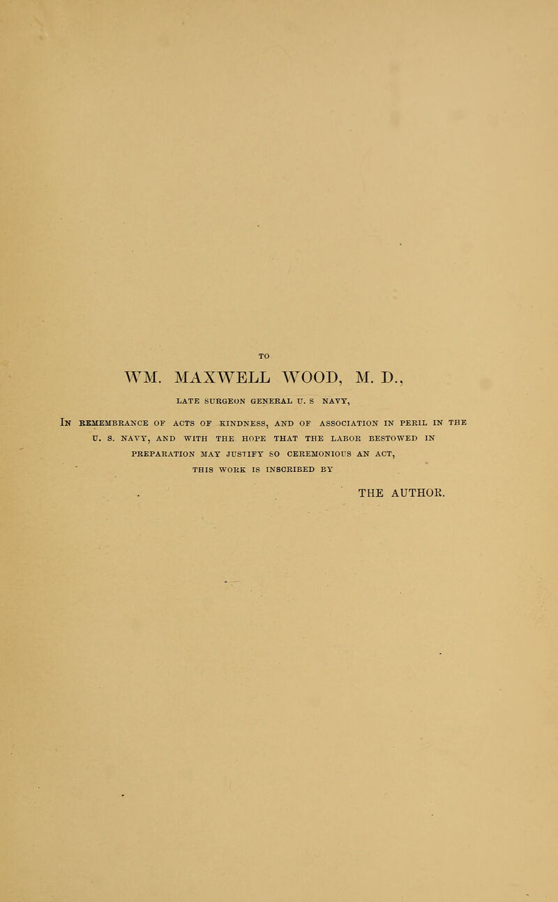 LATE SURGEON GENERAL U. S NAVY, IN REMEMBRANCE OF ACTS OF KINDNESS, AND OF ASSOCIATION IN PERIL IN THE U. S. NAVY, AND WITH THE HOPE THAT THE LABOR BESTOWED IN PREPARATION MAY JUSTIFY SO CEREMONIOUS AN ACT, THIS WORK IS INSCRIBED BY' THE AUTHOR.