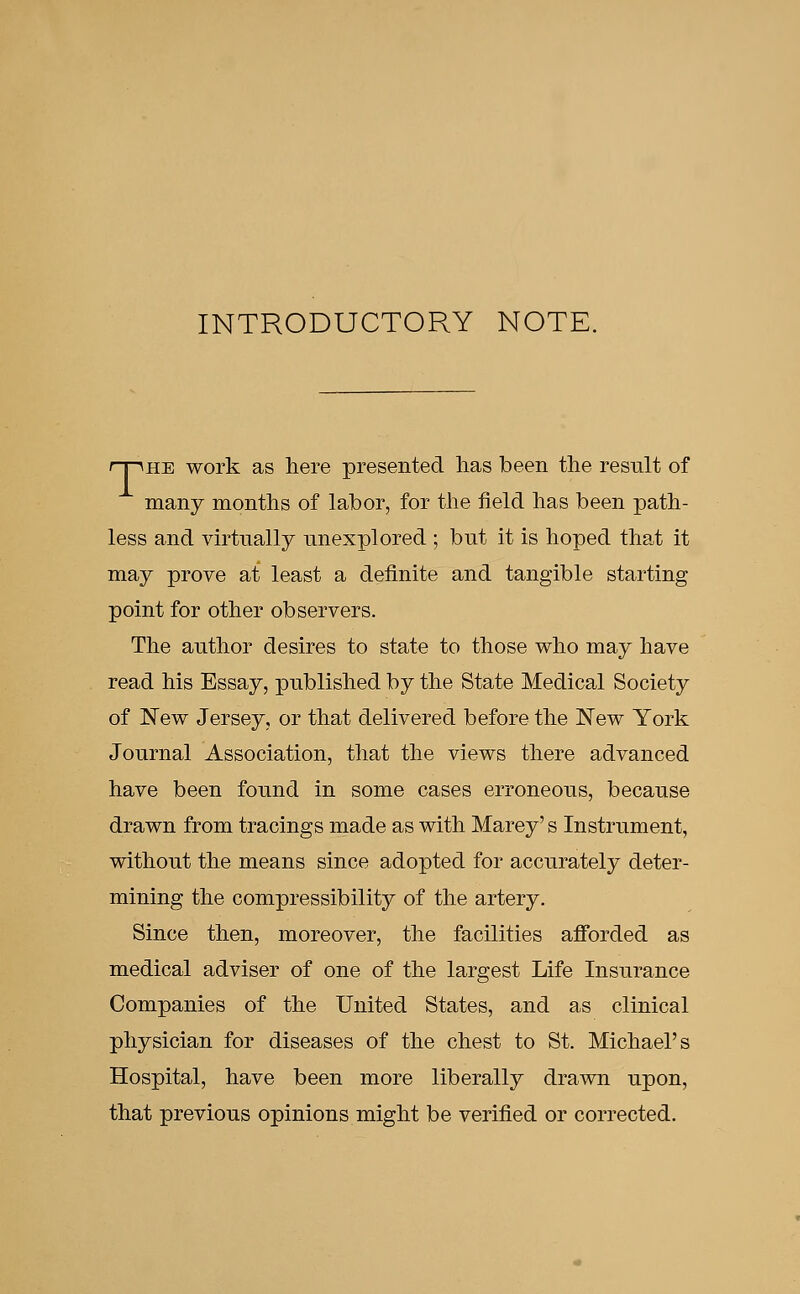 INTRODUCTORY NOTE. r~pHE work as here presented lias been the result of many months of labor, for the field has been path- less and virtually unexplored ; but it is hoped that it may prove at least a definite and tangible starting point for other observers. The author desires to state to those who may have read his Essay, published by the State Medical Society of New Jersey, or that delivered before the New York Journal Association, that the views there advanced have been found in some cases erroneous, because drawn from tracings made as with Marey's Instrument, without the means since adopted for accurately deter- mining the compressibility of the artery. Since then, moreover, the facilities afforded as medical adviser of one of the largest Life Insurance Companies of the United States, and as clinical physician for diseases of the chest to St. Michael's Hospital, have been more liberally drawn upon, that previous opinions might be verified or corrected.